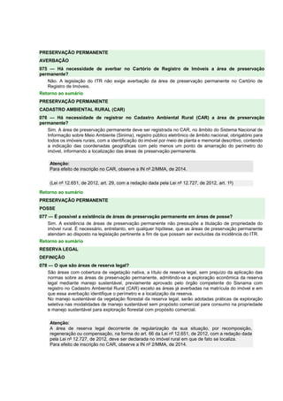 PRESERVAÇÃO PERMANENTE 
AVERBAÇÃO 
075 — Há necessidade de averbar no Cartório de Registro de Imóveis a área de preservação 
permanente? 
Não. A legislação do ITR não exige averbação da área de preservação permanente no Cartório de 
Registro de Imóveis. 
Retorno ao sumário 
PRESERVAÇÃO PERMANENTE 
CADASTRO AMBIENTAL RURAL (CAR) 
076 — Há necessidade de registrar no Cadastro Ambiental Rural (CAR) a área de preservação 
permanente? 
Sim. A área de preservação permanente deve ser registrada no CAR, no âmbito do Sistema Nacional de 
Informação sobre Meio Ambiente (Sinima), registro público eletrônico de âmbito nacional, obrigatório para 
todos os imóveis rurais, com a identificação do imóvel por meio de planta e memorial descritivo, contendo 
a indicação das coordenadas geográficas com pelo menos um ponto de amarração do perímetro do 
imóvel, informando a localização das áreas de preservação permanente. 
Atenção: 
Para efeito de inscrição no CAR, observe a IN nº 2/MMA, de 2014. 
(Lei nº 12.651, de 2012, art. 29, com a redação dada pela Lei nº 12.727, de 2012, art. 1º) 
Retorno ao sumário 
PRESERVAÇÃO PERMANENTE 
POSSE 
077 — É possível a existência de áreas de preservação permanente em áreas de posse? 
Sim. A existência de áreas de preservação permanente não pressupõe a titulação de propriedade do 
imóvel rural. É necessário, entretanto, em qualquer hipótese, que as áreas de preservação permanente 
atendam ao disposto na legislação pertinente a fim de que possam ser excluídas da incidência do ITR. 
Retorno ao sumário 
RESERVA LEGAL 
DEFINIÇÃO 
078 — O que são áreas de reserva legal? 
São áreas com cobertura de vegetação nativa, a título de reserva legal, sem prejuízo da aplicação das 
normas sobre as áreas de preservação permanente, admitindo-se a exploração econômica da reserva 
legal mediante manejo sustentável, previamente aprovado pelo órgão competente do Sisnama com 
registro no Cadastro Ambiental Rural (CAR) exceto as áreas já averbadas na matrícula do imóvel e em 
que essa averbação identifique o perímetro e a localização da reserva. 
No manejo sustentável da vegetação florestal da reserva legal, serão adotadas práticas de exploração 
seletiva nas modalidades de manejo sustentável sem propósito comercial para consumo na propriedade 
e manejo sustentável para exploração florestal com propósito comercial. 
Atenção: 
A área de reserva legal decorrente de regularização da sua situação, por recomposição, 
regeneração ou compensação, na forma do art. 66 da Lei nº 12.651, de 2012, com a redação dada 
pela Lei nº 12.727, de 2012, deve ser declarada no imóvel rural em que de fato se localiza. 
Para efeito de inscrição no CAR, observe a IN nº 2/MMA, de 2014. 
 