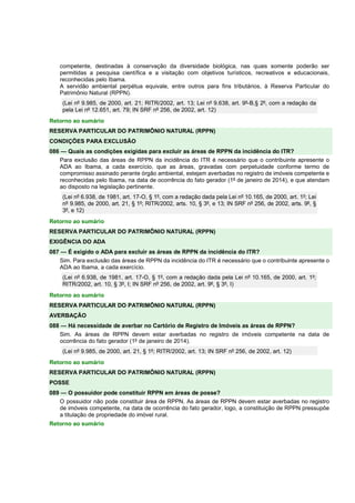 competente, destinadas à conservação da diversidade biológica, nas quais somente poderão ser 
permitidas a pesquisa científica e a visitação com objetivos turísticos, recreativos e educacionais, 
reconhecidas pelo Ibama. 
A servidão ambiental perpétua equivale, entre outros para fins tributários, à Reserva Particular do 
Patrimônio Natural (RPPN). 
(Lei nº 9.985, de 2000, art. 21; RITR/2002, art. 13; Lei nº 9.638, art. 9º-B,§ 2º, com a redação da 
pela Lei nº 12.651, art. 79; IN SRF nº 256, de 2002, art. 12) 
Retorno ao sumário 
RESERVA PARTICULAR DO PATRIMÔNIO NATURAL (RPPN) 
CONDIÇÕES PARA EXCLUSÃO 
086 — Quais as condições exigidas para excluir as áreas de RPPN da incidência do ITR? 
Para exclusão das áreas de RPPN da incidência do ITR é necessário que o contribuinte apresente o 
ADA ao Ibama, a cada exercício, que as áreas, gravadas com perpetuidade conforme termo de 
compromisso assinado perante órgão ambiental, estejam averbadas no registro de imóveis competente e 
reconhecidas pelo Ibama, na data de ocorrência do fato gerador (1º de janeiro de 2014), e que atendam 
ao disposto na legislação pertinente. 
(Lei nº 6.938, de 1981, art. 17-O, § 1º, com a redação dada pela Lei nº 10.165, de 2000, art. 1º; Lei 
nº 9.985, de 2000, art. 21, § 1º; RITR/2002, arts. 10, § 3º, e 13; IN SRF nº 256, de 2002, arts. 9º, § 
3º, e 12) 
Retorno ao sumário 
RESERVA PARTICULAR DO PATRIMÔNIO NATURAL (RPPN) 
EXIGÊNCIA DO ADA 
087 — É exigido o ADA para excluir as áreas de RPPN da incidência do ITR? 
Sim. Para exclusão das áreas de RPPN da incidência do ITR é necessário que o contribuinte apresente o 
ADA ao Ibama, a cada exercício. 
(Lei nº 6.938, de 1981, art. 17-O, § 1º, com a redação dada pela Lei nº 10.165, de 2000, art. 1º; 
RITR/2002, art. 10, § 3º, I; IN SRF nº 256, de 2002, art. 9º, § 3º, I) 
Retorno ao sumário 
RESERVA PARTICULAR DO PATRIMÔNIO NATURAL (RPPN) 
AVERBAÇÃO 
088 — Há necessidade de averbar no Cartório de Registro de Imóveis as áreas de RPPN? 
Sim. As áreas de RPPN devem estar averbadas no registro de imóveis competente na data de 
ocorrência do fato gerador (1º de janeiro de 2014). 
(Lei nº 9.985, de 2000, art. 21, § 1º; RITR/2002, art. 13; IN SRF nº 256, de 2002, art. 12) 
Retorno ao sumário 
RESERVA PARTICULAR DO PATRIMÔNIO NATURAL (RPPN) 
POSSE 
089 — O possuidor pode constituir RPPN em áreas de posse? 
O possuidor não pode constituir área de RPPN. As áreas de RPPN devem estar averbadas no registro 
de imóveis competente, na data de ocorrência do fato gerador, logo, a constituição de RPPN pressupõe 
a titulação de propriedade do imóvel rural. 
Retorno ao sumário 
 