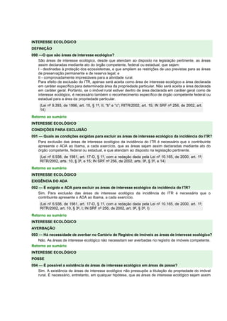 INTERESSE ECOLÓGICO 
DEFINIÇÃO 
090 —O que são áreas de interesse ecológico? 
São áreas de interesse ecológico, desde que atendam ao disposto na legislação pertinente, as áreas 
assim declaradas mediante ato do órgão competente, federal ou estadual, que sejam: 
I - destinadas à proteção dos ecossistemas, e que ampliem as restrições de uso previstas para as áreas 
de preservação permanente e de reserva legal; e 
II - comprovadamente imprestáveis para a atividade rural. 
Para efeito de exclusão do ITR, apenas será aceita como área de interesse ecológico a área declarada 
em caráter específico para determinada área da propriedade particular. Não será aceita a área declarada 
em caráter geral. Portanto, se o imóvel rural estiver dentro de área declarada em caráter geral como de 
interesse ecológico, é necessário também o reconhecimento específico de órgão competente federal ou 
estadual para a área da propriedade particular. 
(Lei nº 9.393, de 1996, art. 10, § 1º, II, “b” e “c”; RITR/2002, art. 15; IN SRF nº 256, de 2002, art. 
14) 
Retorno ao sumário 
INTERESSE ECOLÓGICO 
CONDIÇÕES PARA EXCLUSÃO 
091 — Quais as condições exigidas para excluir as áreas de interesse ecológico da incidência do ITR? 
Para exclusão das áreas de interesse ecológico da incidência do ITR é necessário que o contribuinte 
apresente o ADA ao Ibama, a cada exercício, que as áreas sejam assim declaradas mediante ato do 
órgão competente, federal ou estadual, e que atendam ao disposto na legislação pertinente. 
(Lei nº 6.938, de 1981, art. 17-O, § 1º, com a redação dada pela Lei nº 10.165, de 2000, art. 1º; 
RITR/2002, arts. 10, § 3º, e 15; IN SRF nº 256, de 2002, arts. 9º, § 3º, e 14) 
Retorno ao sumário 
INTERESSE ECOLÓGICO 
EXIGÊNCIA DO ADA 
092 — É exigido o ADA para excluir as áreas de interesse ecológico da incidência do ITR? 
Sim. Para exclusão das áreas de interesse ecológico da incidência do ITR é necessário que o 
contribuinte apresente o ADA ao Ibama, a cada exercício. 
(Lei nº 6.938, de 1981, art. 17-O, § 1º, com a redação dada pela Lei nº 10.165, de 2000, art. 1º; 
RITR/2002, art. 10, § 3º, I; IN SRF nº 256, de 2002, art. 9º, § 3º, I) 
Retorno ao sumário 
INTERESSE ECOLÓGICO 
AVERBAÇÃO 
093 — Há necessidade de averbar no Cartório de Registro de Imóveis as áreas de interesse ecológico? 
Não. As áreas de interesse ecológico não necessitam ser averbadas no registro de imóveis competente. 
Retorno ao sumário 
INTERESSE ECOLÓGICO 
POSSE 
094 — É possível a existência de áreas de interesse ecológico em áreas de posse? 
Sim. A existência de áreas de interesse ecológico não pressupõe a titulação de propriedade do imóvel 
rural. É necessário, entretanto, em qualquer hipótese, que as áreas de interesse ecológico sejam assim 
 