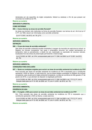 declaradas por ato específico do órgão competente, federal ou estadual, a fim de que possam ser 
excluídas da incidência do ITR. 
Retorno ao sumário 
SERVIDÃO FLORESTAL 
COMO INFORMAR 
095 — Como informar as áreas de servidão florestal? 
As áreas que tenham sido instituídas na forma de servidão florestal, nos termos do art. 44-A da Lei nº 
4.771, de 1965, devem ser informadas como servidão ambiental. 
(Lei nº 12.651, de 2012, art. 78, § 7º) 
Retorno ao sumário 
SERVIDÃO AMBIENTAL 
DEFINIÇÃO 
096 — O que são áreas de servidão ambiental? 
São áreas de servidão ambiental aquelas averbadas à margem da inscrição da matrícula do imóvel, no 
Registro de Imóveis competente, nas quais o proprietário renuncia, em caráter permanente ou 
temporário, total ou parcialmente, a direito de uso, exploração ou supressão de recursos naturais, 
localizadas fora das áreas de preservação permanente e reserva legal. 
(Lei nº 6.938, de 1981, art. 9º-A, acrescentado pela Lei nº 11.284, de 2006; Lei nº 12.651, de 2012, 
art. 78) 
Retorno ao sumário 
SERVIDÃO AMBIENTAL 
CONDIÇÕES PARA EXCLUSÃO 
097 — Quais as condições exigidas para excluir as áreas de servidão ambiental da incidência do ITR? 
Para exclusão das áreas de servidão ambiental da incidência do ITR é necessário que o contribuinte 
apresente o ADA ao Ibama, a cada exercício, que as áreas estejam averbadas no Registro de Imóveis 
competente, após anuência do órgão ambiental competente, na data de ocorrência do fato gerador (1º de 
janeiro de 2014), e que atendam ao disposto na legislação pertinente. 
(Lei nº 6.938, de 1981, art. 9º-A, acrescentado pela Lei nº 11.284, de 2006, e art. 17-O, § 1º, com a 
redação dada pela Lei nº 10.165, de 2000, art. 1º; Lei nº 12.651, de 2012, art. 78) 
Retorno ao sumário 
SERVIDÃO AMBIENTAL 
EXIGÊNCIA DO ADA 
098 — É exigido o ADA para excluir as áreas de servidão ambiental da incidência do ITR? 
Sim. Para exclusão das áreas de servidão ambiental da incidência do ITR é necessário que o 
contribuinte apresente o ADA ao Ibama, a cada exercício. 
(Lei nº 6.938, de 1981, art. 9º-A, acrescentado pela Lei nº 11.284, de 2006, e art. 17-O, § 1º, com a 
redação dada pela Lei nº 10.165, de 2000, art. 1º; Lei nº 12.651, de 2012, art. 78) 
Retorno ao sumário 
 