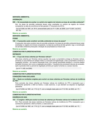 SERVIDÃO AMBIENTAL 
AVERBAÇÃO 
099 — Há necessidade de averbar no cartório de registro de imóveis as áreas de servidão ambiental? 
Sim. As áreas de servidão ambiental devem estar averbadas no cartório de registro de imóveis 
competente na data de ocorrência do fato gerador (1º de janeiro de 2014). 
(Lei nº 6.938, de 1981, art. 9º-A, acrescentado pela Lei nº 11.284, de 2006; Lei nº 12.651, de 2012, 
art. 78) 
Retorno ao sumário 
SERVIDÃO AMBIENTAL 
POSSE 
100 — O possuidor pode constituir servidão ambiental em áreas de posse? 
O possuidor não pode constituir área de servidão ambiental. As áreas de servidão ambiental devem estar 
averbadas no registro de imóveis competente, na data de ocorrência do fato gerador, logo, a constituição 
de servidão ambiental pressupõe a titulação de propriedade do imóvel rural. 
Retorno ao sumário 
COBERTAS POR FLORESTAS NATIVAS 
DEFINIÇÃO 
101 — O que são áreas cobertas por florestas nativas? 
São áreas cobertas por florestas nativas aquelas nas quais o proprietário protege as florestas nativas, 
primárias ou secundárias em estágio médio ou avançado de regeneração, onde o proprietário conserva a 
vegetação primária – de máxima expressão local, com grande diversidade biológica, e mínimos efeitos 
de ações humanas, bem como a vegetação secundária – resultante dos processos naturais de sucessão, 
após supressão total ou parcial da vegetação primária por ações humanas ou causas naturais. 
(Lei nº 11.428, de 2006) 
Retorno ao sumário 
COBERTAS POR FLORESTAS NATIVAS 
CONDIÇÕES PARA EXCLUSÃO 
102 — Quais as condições exigidas para excluir as áreas cobertas por florestas nativas da incidência 
do ITR? 
Para exclusão das áreas cobertas por florestas nativas da incidência do ITR é necessário que o 
contribuinte apresente o ADA ao Ibama, a cada exercício, e que atendam ao disposto na legislação 
pertinente. 
(Lei nº 6.938, de 1981, art. 17-O, § 1º, com a redação dada pela Lei nº 10.165, de 2000, art. 1º) 
Retorno ao sumário 
COBERTAS POR FLORESTAS NATIVAS 
EXIGÊNCIA DO ADA 
103 — É exigido o ADA para excluir as áreas de cobertas por florestas nativas da incidência do ITR? 
Sim. Para exclusão das áreas cobertas por florestas nativas da incidência do ITR é necessário que o 
contribuinte apresente o ADA ao Ibama, a cada exercício. 
(Lei nº 6.938, de 1981, art. 17-O, § 1º, com a redação dada pela Lei nº 10.165, de 2000, art. 1º) 
Retorno ao sumário 
 