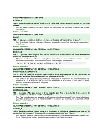COBERTAS POR FLORESTAS NATIVAS 
AVERBAÇÃO 
104 — Há necessidade de averbar no cartório de registro de imóveis as áreas cobertas por florestas 
nativas? 
Não. As áreas cobertas por florestas nativas não necessitam ser averbadas no registro de imóveis 
competente. 
Retorno ao sumário 
COBERTAS POR FLORESTAS NATIVAS 
POSSE 
105 — É possível a existência de áreas cobertas por florestas nativas em áreas de posse? 
Sim. A existência de áreas cobertas por florestas nativas não pressupõe a titulação de propriedade do 
imóvel rural. 
Retorno ao sumário 
ALAGADAS DE RESERVATÓRIO DE USINAS HIDRELÉTRICAS 
DEFINIÇÃO 
106 — O que são áreas alagadas para fins de constituição de reservatório de usinas hidrelétricas 
autorizada pelo Poder Público? 
São áreas inundadas para fins de constituição de reservatório de usinas hidrelétricas, correspondentes 
ao nível máximo operativo normal do reservatório, autorizada pelo Poder Público. 
(Lei nº 11.727, de 2008, art. 40; Lei nº 12.651, de 2012, art. 62) 
Retorno ao sumário 
ALAGADAS DE RESERVATÓRIO DE USINAS HIDRELÉTRICAS 
CONDIÇÕES PARA EXCLUSÃO 
107 — Quais as condições exigidas para excluir as áreas alagadas para fins de constituição de 
reservatório de usinas hidrelétricas autorizada pelo Poder Público? 
Para exclusão das áreas alagadas para fins de constituição de reservatório de usinas hidrelétricas da 
incidência do ITR é necessário que o contribuinte apresente o ADA ao Ibama, a cada exercício, e que 
atendam ao disposto na legislação pertinente. 
Retorno ao sumário 
ALAGADAS DE RESERVATÓRIO DE USINAS HIDRELÉTRICAS 
EXIGÊNCIA DO ADA 
108 — É exigido o ADA para excluir as áreas alagadas para fins de constituição de reservatório de 
usinas hidrelétricas autorizada pelo Poder Público? 
Sim. Para exclusão das áreas alagadas para fins de constituição de reservatório de usinas hidrelétricas 
autorizada pelo Poder Público da incidência do ITR é necessário que o contribuinte apresente o ADA ao 
Ibama, a cada exercício. 
Retorno ao sumário 
ALAGADAS DE RESERVATÓRIO DE USINAS HIDRELÉTRICAS 
AVERBAÇÃO 
109 — Há necessidade de averbar no cartório de registro de imóveis as áreas alagadas para fins de 
constituição de reservatório de usinas hidrelétricas autorizada pelo Poder Público? 
Não. As áreas alagadas para fins de constituição de reservatório de usinas hidrelétricas autorizada pelo 
Poder Público não necessitam ser averbadas no registro de imóveis competente. 
 