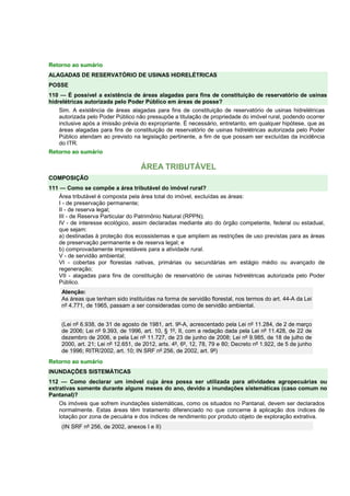 Retorno ao sumário 
ALAGADAS DE RESERVATÓRIO DE USINAS HIDRELÉTRICAS 
POSSE 
110 — É possível a existência de áreas alagadas para fins de constituição de reservatório de usinas 
hidrelétricas autorizada pelo Poder Público em áreas de posse? 
Sim. A existência de áreas alagadas para fins de constituição de reservatório de usinas hidrelétricas 
autorizada pelo Poder Público não pressupõe a titulação de propriedade do imóvel rural, podendo ocorrer 
inclusive após a imissão prévia do expropriante. É necessário, entretanto, em qualquer hipótese, que as 
áreas alagadas para fins de constituição de reservatório de usinas hidrelétricas autorizada pelo Poder 
Público atendam ao previsto na legislação pertinente, a fim de que possam ser excluídas da incidência 
do ITR. 
Retorno ao sumário 
ÁREA TRIBUTÁVEL 
COMPOSIÇÃO 
111 — Como se compõe a área tributável do imóvel rural? 
Área tributável é composta pela área total do imóvel, excluídas as áreas: 
I - de preservação permanente; 
II - de reserva legal; 
III - de Reserva Particular do Patrimônio Natural (RPPN); 
IV - de interesse ecológico, assim declaradas mediante ato do órgão competente, federal ou estadual, 
que sejam: 
a) destinadas à proteção dos ecossistemas e que ampliem as restrições de uso previstas para as áreas 
de preservação permanente e de reserva legal; e 
b) comprovadamente imprestáveis para a atividade rural. 
V - de servidão ambiental; 
VI - cobertas por florestas nativas, primárias ou secundárias em estágio médio ou avançado de 
regeneração; 
VII - alagadas para fins de constituição de reservatório de usinas hidrelétricas autorizada pelo Poder 
Público. 
Atenção: 
As áreas que tenham sido instituídas na forma de servidão florestal, nos termos do art. 44-A da Lei 
nº 4.771, de 1965, passam a ser consideradas como de servidão ambiental. 
(Lei nº 6.938, de 31 de agosto de 1981, art. 9º-A, acrescentado pela Lei nº 11.284, de 2 de março 
de 2006; Lei nº 9.393, de 1996, art. 10, § 1º, II, com a redação dada pela Lei nº 11.428, de 22 de 
dezembro de 2006, e pela Lei nº 11.727, de 23 de junho de 2008; Lei nº 9.985, de 18 de julho de 
2000, art. 21; Lei nº 12.651, de 2012, arts. 4º, 6º, 12, 78, 79 e 80; Decreto nº 1.922, de 5 de junho 
de 1996; RITR/2002, art. 10; IN SRF nº 256, de 2002, art. 9º) 
Retorno ao sumário 
INUNDAÇÕES SISTEMÁTICAS 
112 — Como declarar um imóvel cuja área possa ser utilizada para atividades agropecuárias ou 
extrativas somente durante alguns meses do ano, devido a inundações sistemáticas (caso comum no 
Pantanal)? 
Os imóveis que sofrem inundações sistemáticas, como os situados no Pantanal, devem ser declarados 
normalmente. Estas áreas têm tratamento diferenciado no que concerne à aplicação dos índices de 
lotação por zona de pecuária e dos índices de rendimento por produto objeto de exploração extrativa. 
(IN SRF nº 256, de 2002, anexos I e II) 
 