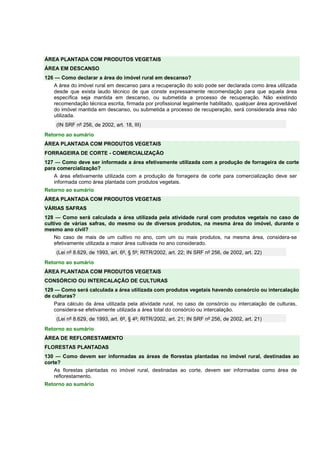 ÁREA PLANTADA COM PRODUTOS VEGETAIS 
ÁREA EM DESCANSO 
126 — Como declarar a área do imóvel rural em descanso? 
A área do imóvel rural em descanso para a recuperação do solo pode ser declarada como área utilizada 
desde que exista laudo técnico de que conste expressamente recomendação para que aquela área 
específica seja mantida em descanso, ou submetida a processo de recuperação. Não existindo 
recomendação técnica escrita, firmada por profissional legalmente habilitado, qualquer área aproveitável 
do imóvel mantida em descanso, ou submetida a processo de recuperação, será considerada área não 
utilizada. 
(IN SRF nº 256, de 2002, art. 18, III) 
Retorno ao sumário 
ÁREA PLANTADA COM PRODUTOS VEGETAIS 
FORRAGEIRA DE CORTE - COMERCIALIZAÇÃO 
127 — Como deve ser informada a área efetivamente utilizada com a produção de forrageira de corte 
para comercialização? 
A área efetivamente utilizada com a produção de forrageira de corte para comercialização deve ser 
informada como área plantada com produtos vegetais. 
Retorno ao sumário 
ÁREA PLANTADA COM PRODUTOS VEGETAIS 
VÁRIAS SAFRAS 
128 — Como será calculada a área utilizada pela atividade rural com produtos vegetais no caso de 
cultivo de várias safras, do mesmo ou de diversos produtos, na mesma área do imóvel, durante o 
mesmo ano civil? 
No caso de mais de um cultivo no ano, com um ou mais produtos, na mesma área, considera-se 
efetivamente utilizada a maior área cultivada no ano considerado. 
(Lei nº 8.629, de 1993, art. 6º, § 5º; RITR/2002, art. 22; IN SRF nº 256, de 2002, art. 22) 
Retorno ao sumário 
ÁREA PLANTADA COM PRODUTOS VEGETAIS 
CONSÓRCIO OU INTERCALAÇÃO DE CULTURAS 
129 — Como será calculada a área utilizada com produtos vegetais havendo consórcio ou intercalação 
de culturas? 
Para cálculo da área utilizada pela atividade rural, no caso de consórcio ou intercalação de culturas, 
considera-se efetivamente utilizada a área total do consórcio ou intercalação. 
(Lei nº 8.629, de 1993, art. 6º, § 4º; RITR/2002, art. 21; IN SRF nº 256, de 2002, art. 21) 
Retorno ao sumário 
ÁREA DE REFLORESTAMENTO 
FLORESTAS PLANTADAS 
130 — Como devem ser informadas as áreas de florestas plantadas no imóvel rural, destinadas ao 
corte? 
As florestas plantadas no imóvel rural, destinadas ao corte, devem ser informadas como área de 
reflorestamento. 
Retorno ao sumário 
 