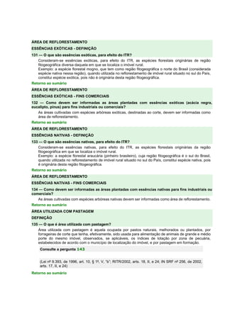 ÁREA DE REFLORESTAMENTO 
ESSÊNCIAS EXÓTICAS - DEFINIÇÃO 
131 — O que são essências exóticas, para efeito do ITR? 
Consideram-se essências exóticas, para efeito do ITR, as espécies florestais originárias de região 
fitogeográfica diversa daquela em que se localiza o imóvel rural. 
Exemplo: a espécie florestal mogno, que tem como região fitogeográfica o norte do Brasil (considerada 
espécie nativa nessa região), quando utilizada no reflorestamento de imóvel rural situado no sul do País, 
constitui espécie exótica, pois não é originária desta região fitogeográfica. 
Retorno ao sumário 
ÁREA DE REFLORESTAMENTO 
ESSÊNCIAS EXÓTICAS - FINS COMERCIAIS 
132 — Como devem ser informadas as áreas plantadas com essências exóticas (acácia negra, 
eucalipto, pinus) para fins industriais ou comerciais? 
As áreas cultivadas com espécies arbóreas exóticas, destinadas ao corte, devem ser informadas como 
área de reflorestamento. 
Retorno ao sumário 
ÁREA DE REFLORESTAMENTO 
ESSÊNCIAS NATIVAS - DEFINIÇÃO 
133 — O que são essências nativas, para efeito do ITR? 
Consideram-se essências nativas, para efeito do ITR, as espécies florestais originárias da região 
fitogeográfica em que se localiza o imóvel rural. 
Exemplo: a espécie florestal araucária (pinheiro brasileiro), cuja região fitogeográfica é o sul do Brasil, 
quando utilizada no reflorestamento de imóvel rural situado no sul do País, constitui espécie nativa, pois 
é originária desta região fitogeográfica. 
Retorno ao sumário 
ÁREA DE REFLORESTAMENTO 
ESSÊNCIAS NATIVAS - FINS COMERCIAIS 
134 — Como devem ser informadas as áreas plantadas com essências nativas para fins industriais ou 
comerciais? 
As áreas cultivadas com espécies arbóreas nativas devem ser informadas como área de reflorestamento. 
Retorno ao sumário 
ÁREA UTILIZADA COM PASTAGEM 
DEFINIÇÃO 
135 — O que é área utilizada com pastagem? 
Área utilizada com pastagem é aquela ocupada por pastos naturais, melhorados ou plantados, por 
forrageiras de corte que tenha, efetivamente, sido usada para alimentação de animais de grande e médio 
porte do mesmo imóvel, observados, se aplicáveis, os índices de lotação por zona de pecuária, 
estabelecidos de acordo com o município de localização do imóvel, e por pastagem em formação. 
Consulte a pergunta 143 
(Lei nº 9.393, de 1996, art. 10, § 1º, V, “b”; RITR/2002, arts. 18, II, e 24; IN SRF nº 256, de 2002, 
arts. 17, II, e 24) 
Retorno ao sumário 
 