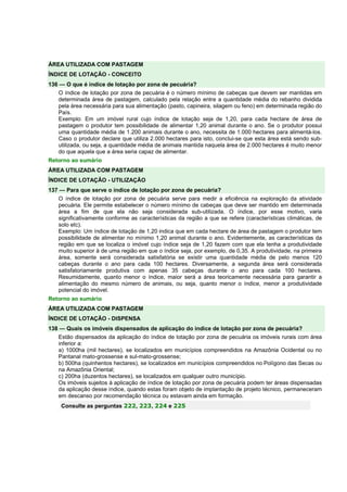 ÁREA UTILIZADA COM PASTAGEM 
ÍNDICE DE LOTAÇÃO - CONCEITO 
136 — O que é índice de lotação por zona de pecuária? 
O índice de lotação por zona de pecuária é o número mínimo de cabeças que devem ser mantidas em 
determinada área de pastagem, calculado pela relação entre a quantidade média do rebanho dividida 
pela área necessária para sua alimentação (pasto, capineira, silagem ou feno) em determinada região do 
País. 
Exemplo: Em um imóvel rural cujo índice de lotação seja de 1,20, para cada hectare de área de 
pastagem o produtor tem possibilidade de alimentar 1,20 animal durante o ano. Se o produtor possui 
uma quantidade média de 1.200 animais durante o ano, necessita de 1.000 hectares para alimentá-los. 
Caso o produtor declare que utiliza 2.000 hectares para isto, conclui-se que esta área está sendo sub-utilizada, 
ou seja, a quantidade média de animais mantida naquela área de 2.000 hectares é muito menor 
do que aquela que a área seria capaz de alimentar. 
Retorno ao sumário 
ÁREA UTILIZADA COM PASTAGEM 
ÍNDICE DE LOTAÇÃO - UTILIZAÇÃO 
137 — Para que serve o índice de lotação por zona de pecuária? 
O índice de lotação por zona de pecuária serve para medir a eficiência na exploração da atividade 
pecuária. Ele permite estabelecer o número mínimo de cabeças que deve ser mantido em determinada 
área a fim de que ela não seja considerada sub-utilizada. O índice, por esse motivo, varia 
significativamente conforme as características da região a que se refere (características climáticas, de 
solo etc). 
Exemplo: Um índice de lotação de 1,20 indica que em cada hectare de área de pastagem o produtor tem 
possibilidade de alimentar no mínimo 1,20 animal durante o ano. Evidentemente, as características da 
região em que se localiza o imóvel cujo índice seja de 1,20 fazem com que ela tenha a produtividade 
muito superior à de uma região em que o índice seja, por exemplo, de 0,35. A produtividade, na primeira 
área, somente será considerada satisfatória se existir uma quantidade média de pelo menos 120 
cabeças durante o ano para cada 100 hectares. Diversamente, a segunda área será considerada 
satisfatoriamente produtiva com apenas 35 cabeças durante o ano para cada 100 hectares. 
Resumidamente, quanto menor o índice, maior será a área teoricamente necessária para garantir a 
alimentação do mesmo número de animais, ou seja, quanto menor o índice, menor a produtividade 
potencial do imóvel. 
Retorno ao sumário 
ÁREA UTILIZADA COM PASTAGEM 
ÍNDICE DE LOTAÇÃO - DISPENSA 
138 — Quais os imóveis dispensados de aplicação do índice de lotação por zona de pecuária? 
Estão dispensados da aplicação do índice de lotação por zona de pecuária os imóveis rurais com área 
inferior a: 
a) 1000ha (mil hectares), se localizados em municípios compreendidos na Amazônia Ocidental ou no 
Pantanal mato-grossense e sul-mato-grossense; 
b) 500ha (quinhentos hectares), se localizados em municípios compreendidos no Polígono das Secas ou 
na Amazônia Oriental; 
c) 200ha (duzentos hectares), se localizados em qualquer outro município. 
Os imóveis sujeitos à aplicação de índice de lotação por zona de pecuária podem ter áreas dispensadas 
da aplicação desse índice, quando estas foram objeto de implantação de projeto técnico, permaneceram 
em descanso por recomendação técnica ou estavam ainda em formação. 
Consulte as perguntas 222, 223, 224 e 225 
 