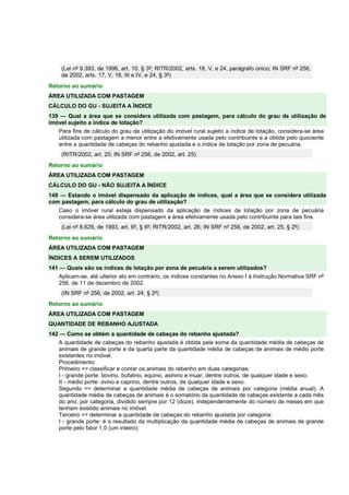 (Lei nº 9.393, de 1996, art. 10, § 3º; RITR/2002, arts. 18, V, e 24, parágrafo único; IN SRF nº 256, 
de 2002, arts. 17, V, 18, III e IV, e 24, § 3º) 
Retorno ao sumário 
ÁREA UTILIZADA COM PASTAGEM 
CÁLCULO DO GU - SUJEITA A ÍNDICE 
139 — Qual a área que se considera utilizada com pastagem, para cálculo do grau de utilização de 
imóvel sujeito a índice de lotação? 
Para fins de cálculo do grau de utilização do imóvel rural sujeito a índice de lotação, considera-se área 
utilizada com pastagem a menor entre a efetivamente usada pelo contribuinte e a obtida pelo quociente 
entre a quantidade de cabeças do rebanho ajustada e o índice de lotação por zona de pecuária. 
(RITR/2002, art. 25; IN SRF nº 256, de 2002, art. 25) 
Retorno ao sumário 
ÁREA UTILIZADA COM PASTAGEM 
CÁLCULO DO GU - NÃO SUJEITA A ÍNDICE 
140 — Estando o imóvel dispensado da aplicação de índices, qual a área que se considera utilizada 
com pastagem, para cálculo do grau de utilização? 
Caso o imóvel rural esteja dispensado da aplicação de índices de lotação por zona de pecuária 
considera-se área utilizada com pastagem a área efetivamente usada pelo contribuinte para tais fins. 
(Lei nº 8.629, de 1993, art. 6º, § 6º; RITR/2002, art. 26; IN SRF nº 256, de 2002, art. 25, § 2º) 
Retorno ao sumário 
ÁREA UTILIZADA COM PASTAGEM 
ÍNDICES A SEREM UTILIZADOS 
141 — Quais são os índices de lotação por zona de pecuária a serem utilizados? 
Aplicam-se, até ulterior ato em contrário, os índices constantes no Anexo I à Instrução Normativa SRF nº 
256, de 11 de dezembro de 2002. 
(IN SRF nº 256, de 2002, art. 24, § 2º) 
Retorno ao sumário 
ÁREA UTILIZADA COM PASTAGEM 
QUANTIDADE DE REBANHO AJUSTADA 
142 — Como se obtém a quantidade de cabeças do rebanho ajustada? 
A quantidade de cabeças do rebanho ajustada é obtida pela soma da quantidade média de cabeças de 
animais de grande porte e da quarta parte da quantidade média de cabeças de animais de médio porte 
existentes no imóvel. 
Procedimento: 
Primeiro => classificar e contar os animais do rebanho em duas categorias: 
I - grande porte: bovino, bufalino, equino, asinino e muar, dentre outros, de qualquer idade e sexo; 
II - médio porte: ovino e caprino, dentre outros, de qualquer idade e sexo. 
Segundo => determinar a quantidade média de cabeças de animais por categoria (média anual). A 
quantidade média de cabeças de animais é o somatório da quantidade de cabeças existente a cada mês 
do ano, por categoria, dividido sempre por 12 (doze), independentemente do número de meses em que 
tenham existido animais no imóvel. 
Terceiro => determinar a quantidade de cabeças do rebanho ajustada por categoria: 
I - grande porte: é o resultado da multiplicação da quantidade média de cabeças de animais de grande 
porte pelo fator 1,0 (um inteiro); 
 