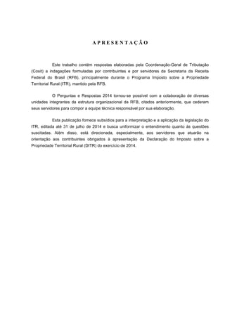 A P R E S E N T A Ç Ã O 
Este trabalho contém respostas elaboradas pela Coordenação-Geral de Tributação 
(Cosit) a indagações formuladas por contribuintes e por servidores da Secretaria da Receita 
Federal do Brasil (RFB), principalmente durante o Programa Imposto sobre a Propriedade 
Territorial Rural (ITR), mantido pela RFB. 
O Perguntas e Respostas 2014 tornou-se possível com a colaboração de diversas 
unidades integrantes da estrutura organizacional da RFB, citados anteriormente, que cederam 
seus servidores para compor a equipe técnica responsável por sua elaboração. 
Esta publicação fornece subsídios para a interpretação e a aplicação da legislação do 
ITR, editada até 31 de julho de 2014 e busca uniformizar o entendimento quanto às questões 
suscitadas. Além disso, está direcionada, especialmente, aos servidores que atuarão na 
orientação aos contribuintes obrigados à apresentação da Declaração do Imposto sobre a 
Propriedade Territorial Rural (DITR) do exercício de 2014. 
 