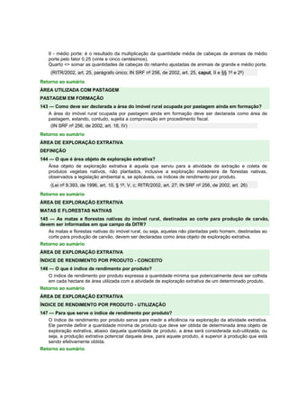 II - médio porte: é o resultado da multiplicação da quantidade média de cabeças de animais de médio 
porte pelo fator 0,25 (vinte e cinco centésimos). 
Quarto => somar as quantidades de cabeças do rebanho ajustadas de animais de grande e médio porte. 
(RITR/2002, art. 25, parágrafo único; IN SRF nº 256, de 2002, art. 25, caput, II e §§ 1º e 2º) 
Retorno ao sumário 
ÁREA UTILIZADA COM PASTAGEM 
PASTAGEM EM FORMAÇÃO 
143 — Como deve ser declarada a área do imóvel rural ocupada por pastagem ainda em formação? 
A área do imóvel rural ocupada por pastagem ainda em formação deve ser declarada como área de 
pastagem, estando, contudo, sujeita a comprovação em procedimento fiscal. 
(IN SRF nº 256, de 2002, art. 18, IV) 
Retorno ao sumário 
ÁREA DE EXPLORAÇÃO EXTRATIVA 
DEFINIÇÃO 
144 — O que é área objeto de exploração extrativa? 
Área objeto de exploração extrativa é aquela que serviu para a atividade de extração e coleta de 
produtos vegetais nativos, não plantados, inclusive a exploração madeireira de florestas nativas, 
observados a legislação ambiental e, se aplicáveis, os índices de rendimento por produto. 
(Lei nº 9.393, de 1996, art. 10, § 1º, V, c; RITR/2002, art. 27; IN SRF nº 256, de 2002, art. 26) 
Retorno ao sumário 
ÁREA DE EXPLORAÇÃO EXTRATIVA 
MATAS E FLORESTAS NATIVAS 
145 — As matas e florestas nativas do imóvel rural, destinadas ao corte para produção de carvão, 
devem ser informadas em que campo da DITR? 
As matas e florestas nativas do imóvel rural, ou seja, aquelas não plantadas pelo homem, destinadas ao 
corte para produção de carvão, devem ser declaradas como área objeto de exploração extrativa. 
Retorno ao sumário 
ÁREA DE EXPLORAÇÃO EXTRATIVA 
ÍNDICE DE RENDIMENTO POR PRODUTO - CONCEITO 
146 — O que é índice de rendimento por produto? 
O índice de rendimento por produto expressa a quantidade mínima que potencialmente deve ser colhida 
em cada hectare de área utilizada com a atividade de exploração extrativa de um determinado produto. 
Retorno ao sumário 
ÁREA DE EXPLORAÇÃO EXTRATIVA 
ÍNDICE DE RENDIMENTO POR PRODUTO - UTILIZAÇÃO 
147 — Para que serve o índice de rendimento por produto? 
O índice de rendimento por produto serve para medir a eficiência na exploração da atividade extrativa. 
Ele permite definir a quantidade mínima de produto que deve ser obtida de determinada área objeto de 
exploração extrativa; abaixo daquela quantidade de produto, a área será considerada sub-utilizada, ou 
seja, a produção extrativa potencial daquela área, para aquele produto, é superior à produção que está 
sendo efetivamente obtida. 
Retorno ao sumário 
 