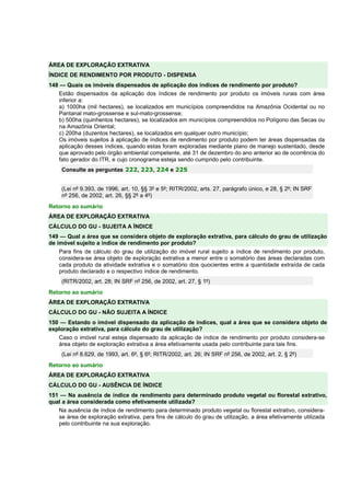 ÁREA DE EXPLORAÇÃO EXTRATIVA 
ÍNDICE DE RENDIMENTO POR PRODUTO - DISPENSA 
148 — Quais os imóveis dispensados de aplicação dos índices de rendimento por produto? 
Estão dispensados da aplicação dos índices de rendimento por produto os imóveis rurais com área 
inferior a: 
a) 1000ha (mil hectares), se localizados em municípios compreendidos na Amazônia Ocidental ou no 
Pantanal mato-grossense e sul-mato-grossense; 
b) 500ha (quinhentos hectares), se localizados em municípios compreendidos no Polígono das Secas ou 
na Amazônia Oriental; 
c) 200ha (duzentos hectares), se localizados em qualquer outro município; 
Os imóveis sujeitos à aplicação de índices de rendimento por produto podem ter áreas dispensadas da 
aplicação desses índices, quando estas foram exploradas mediante plano de manejo sustentado, desde 
que aprovado pelo órgão ambiental competente, até 31 de dezembro do ano anterior ao de ocorrência do 
fato gerador do ITR, e cujo cronograma esteja sendo cumprido pelo contribuinte. 
Consulte as perguntas 222, 223, 224 e 225 
(Lei nº 9.393, de 1996, art. 10, §§ 3º e 5º; RITR/2002, arts. 27, parágrafo único, e 28, § 2º; IN SRF 
nº 256, de 2002, art. 26, §§ 2º a 4º) 
Retorno ao sumário 
ÁREA DE EXPLORAÇÃO EXTRATIVA 
CÁLCULO DO GU - SUJEITA A ÍNDICE 
149 — Qual a área que se considera objeto de exploração extrativa, para cálculo do grau de utilização 
de imóvel sujeito a índice de rendimento por produto? 
Para fins de cálculo do grau de utilização do imóvel rural sujeito a índice de rendimento por produto, 
considera-se área objeto de exploração extrativa a menor entre o somatório das áreas declaradas com 
cada produto da atividade extrativa e o somatório dos quocientes entre a quantidade extraída de cada 
produto declarado e o respectivo índice de rendimento. 
(RITR/2002, art. 28; IN SRF nº 256, de 2002, art. 27, § 1º) 
Retorno ao sumário 
ÁREA DE EXPLORAÇÃO EXTRATIVA 
CÁLCULO DO GU - NÃO SUJEITA A ÍNDICE 
150 — Estando o imóvel dispensado da aplicação de índices, qual a área que se considera objeto de 
exploração extrativa, para cálculo do grau de utilização? 
Caso o imóvel rural esteja dispensado da aplicação de índice de rendimento por produto considera-se 
área objeto de exploração extrativa a área efetivamente usada pelo contribuinte para tais fins. 
(Lei nº 8.629, de 1993, art. 6º, § 6º; RITR/2002, art. 26; IN SRF nº 256, de 2002, art. 2, § 2º) 
Retorno ao sumário 
ÁREA DE EXPLORAÇÃO EXTRATIVA 
CÁLCULO DO GU - AUSÊNCIA DE ÍNDICE 
151 — Na ausência de índice de rendimento para determinado produto vegetal ou florestal extrativo, 
qual a área considerada como efetivamente utilizada? 
Na ausência de índice de rendimento para determinado produto vegetal ou florestal extrativo, considera-se 
área de exploração extrativa, para fins de cálculo do grau de utilização, a área efetivamente utilizada 
pelo contribuinte na sua exploração. 
 