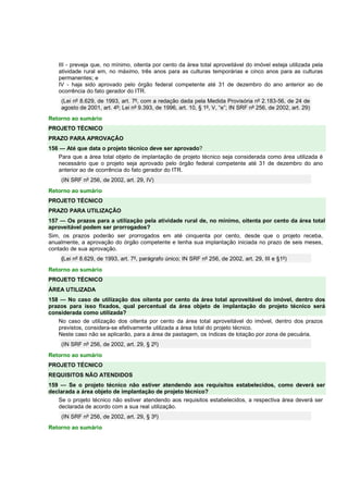 III - preveja que, no mínimo, oitenta por cento da área total aproveitável do imóvel esteja utilizada pela 
atividade rural em, no máximo, três anos para as culturas temporárias e cinco anos para as culturas 
permanentes; e 
IV - haja sido aprovado pelo órgão federal competente até 31 de dezembro do ano anterior ao de 
ocorrência do fato gerador do ITR. 
(Lei nº 8.629, de 1993, art. 7º, com a redação dada pela Medida Provisória nº 2.183-56, de 24 de 
agosto de 2001, art. 4º; Lei nº 9.393, de 1996, art. 10, § 1º, V, “e”; IN SRF nº 256, de 2002, art. 29) 
Retorno ao sumário 
PROJETO TÉCNICO 
PRAZO PARA APROVAÇÃO 
156 — Até que data o projeto técnico deve ser aprovado? 
Para que a área total objeto de implantação de projeto técnico seja considerada como área utilizada é 
necessário que o projeto seja aprovado pelo órgão federal competente até 31 de dezembro do ano 
anterior ao de ocorrência do fato gerador do ITR. 
(IN SRF nº 256, de 2002, art. 29, IV) 
Retorno ao sumário 
PROJETO TÉCNICO 
PRAZO PARA UTILIZAÇÃO 
157 — Os prazos para a utilização pela atividade rural de, no mínimo, oitenta por cento da área total 
aproveitável podem ser prorrogados? 
Sim, os prazos poderão ser prorrogados em até cinquenta por cento, desde que o projeto receba, 
anualmente, a aprovação do órgão competente e tenha sua implantação iniciada no prazo de seis meses, 
contado de sua aprovação. 
(Lei nº 8.629, de 1993, art. 7º, parágrafo único; IN SRF nº 256, de 2002, art. 29, III e §1º) 
Retorno ao sumário 
PROJETO TÉCNICO 
ÁREA UTILIZADA 
158 — No caso de utilização dos oitenta por cento da área total aproveitável do imóvel, dentro dos 
prazos para isso fixados, qual percentual da área objeto de implantação do projeto técnico será 
considerada como utilizada? 
No caso de utilização dos oitenta por cento da área total aproveitável do imóvel, dentro dos prazos 
previstos, considera-se efetivamente utilizada a área total do projeto técnico. 
Neste caso não se aplicarão, para a área de pastagem, os índices de lotação por zona de pecuária. 
(IN SRF nº 256, de 2002, art. 29, § 2º) 
Retorno ao sumário 
PROJETO TÉCNICO 
REQUISITOS NÃO ATENDIDOS 
159 — Se o projeto técnico não estiver atendendo aos requisitos estabelecidos, como deverá ser 
declarada a área objeto de implantação de projeto técnico? 
Se o projeto técnico não estiver atendendo aos requisitos estabelecidos, a respectiva área deverá ser 
declarada de acordo com a sua real utilização. 
(IN SRF nº 256, de 2002, art. 29, § 3º) 
Retorno ao sumário 
 
