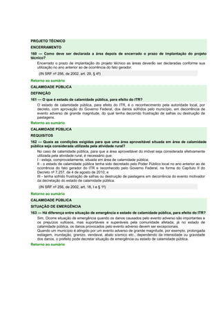 PROJETO TÉCNICO 
ENCERRAMENTO 
160 — Como deve ser declarada a área depois de encerrado o prazo de implantação do projeto 
técnico? 
Encerrado o prazo de implantação do projeto técnico as áreas deverão ser declaradas conforme sua 
utilização no ano anterior ao de ocorrência do fato gerador. 
(IN SRF nº 256, de 2002, art. 29, § 4º) 
Retorno ao sumário 
CALAMIDADE PÚBLICA 
DEFINIÇÃO 
161 — O que é estado de calamidade pública, para efeito do ITR? 
O estado de calamidade pública, para efeito do ITR, é o reconhecimento pela autoridade local, por 
decreto, com aprovação do Governo Federal, dos danos sofridos pelo município, em decorrência de 
evento adverso de grande magnitude, do qual tenha decorrido frustração de safras ou destruição de 
pastagens. 
Retorno ao sumário 
CALAMIDADE PÚBLICA 
REQUISITOS 
162 — Quais as condições exigidas para que uma área aproveitável situada em área de calamidade 
pública seja considerada utilizada pela atividade rural? 
No caso de calamidade pública, para que a área aproveitável do imóvel seja considerada efetivamente 
utilizada pela atividade rural, é necessário que: 
I - esteja, comprovadamente, situada em área de calamidade pública; 
II - o estado de calamidade pública tenha sido decretado pelo Poder Público local no ano anterior ao de 
ocorrência do fato gerador do ITR e reconhecido pelo Governo Federal, na forma do Capítulo II do 
Decreto nº 7.257, de 4 de agosto de 2010; e 
III - tenha sofrido frustração de safras ou destruição de pastagens em decorrência do evento motivador 
da decretação do estado de calamidade pública. 
(IN SRF nº 256, de 2002, art. 18, I e § 1º) 
Retorno ao sumário 
CALAMIDADE PÚBLICA 
SITUAÇÃO DE EMERGÊNCIA 
163 — Há diferença entre situação de emergência e estado de calamidade pública, para efeito do ITR? 
Sim. Ocorre situação de emergência quando os danos causados pelo evento adverso são importantes e 
os prejuízos vultosos, mas suportáveis e superáveis pela comunidade afetada; já no estado de 
calamidade pública, os danos provocados pelo evento adverso devem ser excepcionais. 
Quando um município é atingido por um evento adverso de grande magnitude, por exemplo, prolongada 
estiagem, inundação, granizo, vendaval, abalo sísmico etc., dependendo da intensidade ou gravidade 
dos danos, o prefeito pode decretar situação de emergência ou estado de calamidade pública. 
Retorno ao sumário 
 