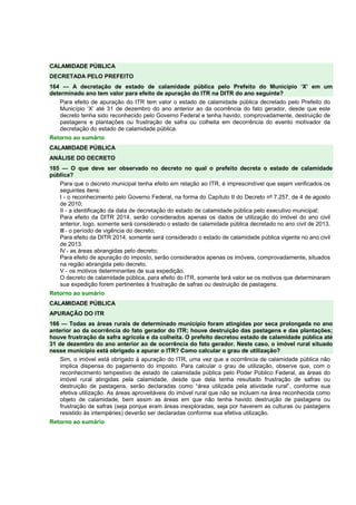 CALAMIDADE PÚBLICA 
DECRETADA PELO PREFEITO 
164 — A decretação de estado de calamidade pública pelo Prefeito do Município ‘X’ em um 
determinado ano tem valor para efeito de apuração do ITR na DITR do ano seguinte? 
Para efeito de apuração do ITR tem valor o estado de calamidade pública decretado pelo Prefeito do 
Município ‘X’ até 31 de dezembro do ano anterior ao da ocorrência do fato gerador, desde que este 
decreto tenha sido reconhecido pelo Governo Federal e tenha havido, comprovadamente, destruição de 
pastagens e plantações ou frustração de safra ou colheita em decorrência do evento motivador da 
decretação do estado de calamidade pública. 
Retorno ao sumário 
CALAMIDADE PÚBLICA 
ANÁLISE DO DECRETO 
165 — O que deve ser observado no decreto no qual o prefeito decreta o estado de calamidade 
pública? 
Para que o decreto municipal tenha efeito em relação ao ITR, é imprescindível que sejam verificados os 
seguintes itens: 
I - o reconhecimento pelo Governo Federal, na forma do Capítulo II do Decreto nº 7.257, de 4 de agosto 
de 2010; 
II - a identificação da data de decretação do estado de calamidade pública pelo executivo municipal; 
Para efeito da DITR 2014, serão considerados apenas os dados de utilização do imóvel do ano civil 
anterior, logo, somente será considerado o estado de calamidade pública decretado no ano civil de 2013. 
III - o período de vigência do decreto; 
Para efeito da DITR 2014, somente será considerado o estado de calamidade pública vigente no ano civil 
de 2013. 
IV - as áreas abrangidas pelo decreto; 
Para efeito de apuração do imposto, serão considerados apenas os imóveis, comprovadamente, situados 
na região abrangida pelo decreto. 
V - os motivos determinantes de sua expedição. 
O decreto de calamidade pública, para efeito do ITR, somente terá valor se os motivos que determinaram 
sua expedição forem pertinentes à frustração de safras ou destruição de pastagens. 
Retorno ao sumário 
CALAMIDADE PÚBLICA 
APURAÇÃO DO ITR 
166 — Todas as áreas rurais de determinado município foram atingidas por seca prolongada no ano 
anterior ao da ocorrência do fato gerador do ITR; houve destruição das pastagens e das plantações; 
houve frustração da safra agrícola e da colheita. O prefeito decretou estado de calamidade pública até 
31 de dezembro do ano anterior ao de ocorrência do fato gerador. Neste caso, o imóvel rural situado 
nesse município está obrigado a apurar o ITR? Como calcular o grau de utilização? 
Sim, o imóvel está obrigado à apuração do ITR, uma vez que a ocorrência de calamidade pública não 
implica dispensa do pagamento do imposto. Para calcular o grau de utilização, observe que, com o 
reconhecimento tempestivo de estado de calamidade pública pelo Poder Público Federal, as áreas do 
imóvel rural atingidas pela calamidade, desde que dela tenha resultado frustração de safras ou 
destruição de pastagens, serão declaradas como “área utilizada pela atividade rural”, conforme sua 
efetiva utilização. As áreas aproveitáveis do imóvel rural que não se incluam na área reconhecida como 
objeto de calamidade, bem assim as áreas em que não tenha havido destruição de pastagens ou 
frustração de safras (seja porque eram áreas inexploradas, seja por haverem as culturas ou pastagens 
resistido às intempéries) deverão ser declaradas conforme sua efetiva utilização. 
Retorno ao sumário 
 