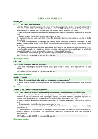 ÁREA NÃO UTILIZADA 
DEFINIÇÃO 
167 — O que é área não utilizada? 
Área não utilizada pela atividade rural é a área composta pelas parcelas da área aproveitável do imóvel 
que, no ano anterior ao de ocorrência do fato gerador do ITR, não tenham sido objeto de qualquer 
atividade rural, ou tenham sido utilizadas para fins diversos dessa atividade, tais como: 
I - áreas ocupadas por benfeitorias não enquadradas como úteis ou necessárias destinadas à atividade 
rural; 
II - áreas ocupadas por jazidas ou minas, exploradas ou não; 
III - áreas imprestáveis para a atividade rural, não declaradas de interesse ecológico por ato do órgão 
competente; 
IV - a área correspondente à diferença, se positiva, entre a área de pastagem declarada e a área 
utilizada com pastagem aceita, usada para o cálculo do grau de utilização do imóvel rural sujeito a índice 
de lotação; 
V - a área correspondente à diferença, se positiva, entre a soma das áreas utilizadas declaradas como 
de exploração extrativa e a das áreas aceitas como de exploração extrativa, usada para o cálculo do 
grau de utilização do imóvel rural sujeito a índice de rendimento por produto; 
VI - outras áreas aproveitáveis que não tenham sido utilizadas na atividade rural. 
(RITR/2002, art. 29; IN SRF nº 256, de 2002, art. 30) 
Retorno ao sumário 
CÁLCULO 
168 — Como calcular a área não utilizada? 
A área não utilizada pela atividade rural é obtida pela diferença entre a área aproveitável e a área 
utilizada. 
(RITR/2002, art. 30; IN SRF nº 256, de 2002, art. 30) 
Retorno ao sumário 
ÁREAS OCIOSAS 
169 — Como devem ser declaradas as áreas ociosas ou sem exploração? 
As áreas ociosas ou sem exploração devem ser declaradas como áreas não utilizadas pela atividade 
rural. 
Retorno ao sumário 
ÁREAS UTILIZADAS PARA FINS DIVERSOS 
170 — Como identificar as áreas aproveitáveis utilizadas para fins diversos da atividade rural? 
As áreas aproveitáveis utilizadas para fins diversos da atividade rural são as áreas que não estão em 
descanso e as não utilizadas com exploração agrícola, pecuária, extrativa, granjeira, aquícola ou 
florestal, mas empregadas em exploração de outras atividades econômicas, tais como: 
I - áreas ocupadas por benfeitorias não enquadradas como úteis ou necessárias destinadas à atividade 
rural; 
II - áreas ocupadas por jazidas ou minas, exploradas ou não; 
III - áreas imprestáveis para a atividade rural, não declaradas de interesse ecológico por ato do órgão 
competente; e 
IV - áreas utilizadas na exploração de atividades econômicas não enquadráveis como atividade rural, 
como por exemplo as ocupadas com loteamento e condomínio residencial em área rural, camping e 
pesque-pague. 
(RITR/2002, art. 29; IN SRF nº 256, de 2002, art. 30) 
Retorno ao sumário 
 