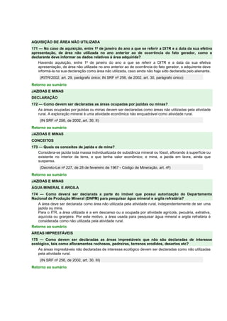 AQUISIÇÃO DE ÁREA NÃO UTILIZADA 
171 — No caso de aquisição, entre 1º de janeiro do ano a que se referir a DITR e a data da sua efetiva 
apresentação, de área não utilizada no ano anterior ao de ocorrência do fato gerador, como o 
declarante deve informar os dados relativos à área adquirida? 
Havendo aquisição, entre 1º de janeiro do ano a que se referir a DITR e a data da sua efetiva 
apresentação, de área não utilizada no ano anterior ao de ocorrência do fato gerador, o adquirente deve 
informá-la na sua declaração como área não utilizada, caso ainda não haja sido declarada pelo alienante. 
(RITR/2002, art. 29, parágrafo único; IN SRF nº 256, de 2002, art. 30, parágrafo único) 
Retorno ao sumário 
JAZIDAS E MINAS 
DECLARAÇÃO 
172 — Como devem ser declaradas as áreas ocupadas por jazidas ou minas? 
As áreas ocupadas por jazidas ou minas devem ser declaradas como áreas não utilizadas pela atividade 
rural. A exploração mineral é uma atividade econômica não enquadrável como atividade rural. 
(IN SRF nº 256, de 2002, art. 30, II) 
Retorno ao sumário 
JAZIDAS E MINAS 
CONCEITOS 
173 — Quais os conceitos de jazida e de mina? 
Considera-se jazida toda massa individualizada de substância mineral ou fóssil, aflorando à superfície ou 
existente no interior da terra, e que tenha valor econômico; e mina, a jazida em lavra, ainda que 
suspensa. 
(Decreto-Lei nº 227, de 28 de fevereiro de 1967 - Código de Mineração, art. 4º) 
Retorno ao sumário 
JAZIDAS E MINAS 
ÁGUA MINERAL E ARGILA 
174 — Como deverá ser declarada a parte do imóvel que possui autorização do Departamento 
Nacional de Produção Mineral (DNPM) para pesquisar água mineral e argila refratária? 
A área deve ser declarada como área não utilizada pela atividade rural, independentemente de ser uma 
jazida ou mina. 
Para o ITR, a área utilizada é a em descanso ou a ocupada por atividade agrícola, pecuária, extrativa, 
aquícola ou granjeira. Por este motivo, a área usada para pesquisar água mineral e argila refratária é 
considerada como não utilizada pela atividade rural. 
Retorno ao sumário 
ÁREAS IMPRESTÁVEIS 
175 — Como devem ser declaradas as áreas imprestáveis que não são declaradas de interesse 
ecológico, tais como afloramentos rochosos, pedreiras, terrenos erodidos, desertos etc? 
As áreas imprestáveis não declaradas de interesse ecológico devem ser declaradas como não utilizadas 
pela atividade rural. 
(IN SRF nº 256, de 2002, art. 30, III) 
Retorno ao sumário 
 