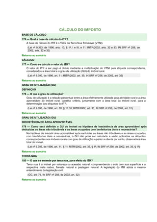 CÁLCULO DO IMPOSTO 
BASE DE CÁLCULO 
176 — Qual a base de cálculo do ITR? 
A base de cálculo do ITR é o Valor da Terra Nua Tributável (VTNt). 
(Lei nº 9.393, de 1996, arts. 10, § 1º, I e III, e 11; RITR/2002, arts. 32 e 33; IN SRF nº 256, de 
2002, arts. 32 e 33) 
Retorno ao sumário 
CÁLCULO 
177 — Como se calcula o valor do ITR? 
O valor do ITR a ser pago é obtido mediante a multiplicação do VTNt pela alíquota correspondente, 
considerados a área total e o grau de utilização (GU) do imóvel rural. 
(Lei nº 9.393, de 1996, art. 11; RITR/2002, art. 35; IN SRF nº 256, de 2002, art. 35) 
Retorno ao sumário 
GRAU DE UTILIZAÇÃO (GU) 
DEFINIÇÃO 
178 — O que é grau de utilização? 
Grau de utilização é a relação percentual entre a área efetivamente utilizada pela atividade rural e a área 
aproveitável do imóvel rural; constitui critério, juntamente com a área total do imóvel rural, para a 
determinação das alíquotas do ITR. 
(Lei nº 9.393, de 1996, art. 10, § 1º, VI; RITR/2002, art. 31; IN SRF nº 256, de 2002, art. 31) 
Retorno ao sumário 
GRAU DE UTILIZAÇÃO (GU) 
INEXISTÊNCIA DE ÁREA APROVEITÁVEL 
179 — Como será definido o GU do imóvel na hipótese de inexistência de área aproveitável após 
deduzidas as áreas não tributáveis e as áreas ocupadas com benfeitorias úteis e necessárias? 
Na hipótese de inexistir área aproveitável após excluídas as áreas não tributáveis e as áreas ocupadas 
com benfeitorias úteis e necessárias, o GU não pode ser calculado e serão aplicadas as alíquotas 
correspondentes aos imóveis rurais com grau de utilização superior a oitenta por cento, observada a área 
total do imóvel. 
(Lei nº 9.393, de 1996, art. 11, § 1º; RITR/2002, art. 35, § 1º; IN SRF nº 256, de 2002, art. 35, § 1º) 
Retorno ao sumário 
TERRA NUA 
180 — O que se entende por terra nua, para efeito do ITR? 
Terra nua é o imóvel por natureza ou acessão natural, compreendendo o solo com sua superfície e a 
respectiva mata nativa, floresta natural e pastagem natural. A legislação do ITR adota o mesmo 
entendimento da legislação civil. 
(CC, art. 79, IN SRF nº 256, de 2002, art. 32) 
Retorno ao sumário 
 