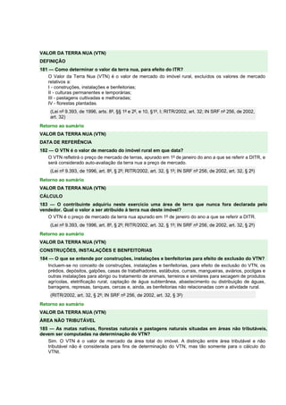 VALOR DA TERRA NUA (VTN) 
DEFINIÇÃO 
181 — Como determinar o valor da terra nua, para efeito do ITR? 
O Valor da Terra Nua (VTN) é o valor de mercado do imóvel rural, excluídos os valores de mercado 
relativos a: 
I - construções, instalações e benfeitorias; 
II - culturas permanentes e temporárias; 
III - pastagens cultivadas e melhoradas; 
IV - florestas plantadas. 
(Lei nº 9.393, de 1996, arts. 8º, §§ 1º e 2º, e 10, §1º, I; RITR/2002, art. 32; IN SRF nº 256, de 2002, 
art. 32) 
Retorno ao sumário 
VALOR DA TERRA NUA (VTN) 
DATA DE REFERÊNCIA 
182 — O VTN é o valor de mercado do imóvel rural em que data? 
O VTN refletirá o preço de mercado de terras, apurado em 1º de janeiro do ano a que se referir a DITR, e 
será considerado auto-avaliação da terra nua a preço de mercado. 
(Lei nº 9.393, de 1996, art. 8º, § 2º; RITR/2002, art. 32, § 1º; IN SRF nº 256, de 2002, art. 32, § 2º) 
Retorno ao sumário 
VALOR DA TERRA NUA (VTN) 
CÁLCULO 
183 — O contribuinte adquiriu neste exercício uma área de terra que nunca fora declarada pelo 
vendedor. Qual o valor a ser atribuído à terra nua deste imóvel? 
O VTN é o preço de mercado da terra nua apurado em 1º de janeiro do ano a que se referir a DITR. 
(Lei nº 9.393, de 1996, art. 8º, § 2º; RITR/2002, art. 32, § 1º; IN SRF nº 256, de 2002, art. 32, § 2º) 
Retorno ao sumário 
VALOR DA TERRA NUA (VTN) 
CONSTRUÇÕES, INSTALAÇÕES E BENFEITORIAS 
184 — O que se entende por construções, instalações e benfeitorias para efeito de exclusão do VTN? 
Incluem-se no conceito de construções, instalações e benfeitorias, para efeito de exclusão do VTN, os 
prédios, depósitos, galpões, casas de trabalhadores, estábulos, currais, mangueiras, aviários, pocilgas e 
outras instalações para abrigo ou tratamento de animais, terreiros e similares para secagem de produtos 
agrícolas, eletrificação rural, captação de água subterrânea, abastecimento ou distribuição de águas, 
barragens, represas, tanques, cercas e, ainda, as benfeitorias não relacionadas com a atividade rural. 
(RITR/2002, art. 32, § 2º; IN SRF nº 256, de 2002, art. 32, § 3º) 
Retorno ao sumário 
VALOR DA TERRA NUA (VTN) 
ÁREA NÃO TRIBUTÁVEL 
185 — As matas nativas, florestas naturais e pastagens naturais situadas em áreas não tributáveis, 
devem ser computadas na determinação do VTN? 
Sim. O VTN é o valor de mercado da área total do imóvel. A distinção entre área tributável e não 
tributável não é considerada para fins de determinação do VTN, mas tão somente para o cálculo do 
VTNt. 
 