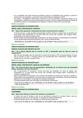 Se o proprietário não adota nenhuma providência judicial ou extrajudicial para recuperar a posse do 
imóvel rural a ser declarado, o possuidor é quem está obrigado a apresentar a DITR. 
Se, porém, a ocupação do imóvel pelos “sem-terra” é um ato transitório, meramente político ou de 
reivindicação, o proprietário é quem está obrigado a declarar o imóvel, independentemente da adoção de 
providências judiciais ou extrajudiciais para recuperar a posse do imóvel rural a ser declarado. 
Retorno ao sumário 
OBRIGATORIEDADE DE APRESENTAÇÃO 
IMÓVEL RURAL PERTENCENTE A ESPÓLIO 
197 — Quem deve apresentar a declaração de imóvel rural pertencente a espólio? 
O imóvel rural que, na data da efetiva apresentação da DITR, pertencer a espólio deve ser declarado em 
nome desse pelo inventariante ou, se esse ainda não houver sido nomeado, pelo cônjuge meeiro, 
companheiro ou sucessor a qualquer título. 
Devem também ser apresentadas pelo inventariante, em nome do espólio, as declarações que deveriam 
ter sido apresentadas pela pessoa falecida e não o foram tempestivamente. 
(RITR/2002, art. 38; IN SRF nº 256, de 2002, art. 38; IN RFB nº 1.483, de 2014, art. 2º) 
Retorno ao sumário 
OBRIGATORIEDADE DE APRESENTAÇÃO 
PESSOA FALECIDA NÃO INSCRITA NO CPF 
198 — Se a pessoa falecida não for inscrita no CPF, a declaração pode ser feita em nome do 
inventariante? 
Não. No caso de espólio, deve ser informado o número de inscrição no CPF da pessoa falecida. Se essa 
não for inscrita no CPF, a inscrição deverá ser providenciada pelo inventariante, cônjuge meeiro, 
companheiro ou sucessor a qualquer título. 
Retorno ao sumário 
OBRIGATORIEDADE DE APRESENTAÇÃO 
IMÓVEL RURAL PERTENCENTE A MAIS DE UM HERDEIRO 
199 — Em nome de quem deve ser apresentada a declaração de um imóvel rural cujo proprietário 
faleceu, deixando-o aos seus três filhos? 
Até o encerramento do inventário o imóvel rural deve ser declarado, em nome do espólio, pelo 
inventariante ou, se esse ainda não houver sido nomeado, pelo cônjuge meeiro, companheiro ou 
sucessor a qualquer título. 
Após o encerramento do inventário, caso o imóvel seja recebido em herança por mais de um herdeiro, o 
imóvel passa a ser propriedade de um condomínio e, enquanto assim permanecer, deverá ser declarado 
apenas por um dos titulares, na condição de condômino declarante. 
Os demais titulares devem ser informados na ficha Demais Condôminos. 
(Lei nº 5.172, de 1966, art. 124, I; RITR/2002, art. 38; IN SRF nº 256, de 2002, art. 38; IN RFB nº 
1.483, de 2014, art. 2º) 
Retorno ao sumário 
OBRIGATORIEDADE DE APRESENTAÇÃO 
CONDOMÍNIO 
200 — Quem deve declarar o imóvel rural mantido em condomínio? 
O imóvel rural que for titulado a mais de um contribuinte, enquanto for mantido indiviso, deve ser 
declarado por somente um dos titulares, na condição de condômino declarante. 
Os demais titulares devem ser informados na ficha Demais Condôminos. 
(Lei nº 5.172, de 1966, art. 124, I; RITR/2002, art. 39; IN SRF nº 256, de 2002, art. 39) 
 