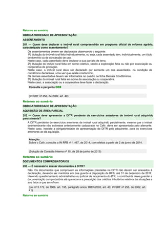 Retorno ao sumário 
OBRIGATORIEDADE DE APRESENTAÇÃO 
ASSENTAMENTO 
201 — Quem deve declarar o imóvel rural compreendido em programa oficial de reforma agrária, 
caracterizado como assentamento? 
Os assentamentos devem ser declarados observando o seguinte: 
1º) titulação do imóvel rural feita individualmente, ou seja, cada assentado tem, individualmente, um título 
de domínio ou de concessão de uso. 
Neste caso, cada assentado deve declarar a sua parcela de terra. 
2º) titulação do imóvel rural feita em nome coletivo, sendo a exploração feita ou não por associação ou 
cooperativa de produção. 
Neste caso, o imóvel rural deve ser declarado por somente um dos assentados, na condição de 
condômino declarante, uma vez que existe condomínio. 
Os demais assentados devem ser informados no quadro ou ficha Demais Condôminos. 
3º) titulação do imóvel rural feita em nome da associação ou cooperativa. 
Neste caso, a associação ou a cooperativa deve fazer a declaração. 
Consulte a pergunta 008 
(IN SRF nº 256, de 2002, art. 40) 
Retorno ao sumário 
OBRIGATORIEDADE DE APRESENTAÇÃO 
AQUISIÇÃO DE ÁREA PARCIAL 
202 — Quem deve apresentar a DITR pendente de exercícios anteriores de imóvel rural adquirido 
parcialmente? 
A DITR pendente de exercícios anteriores de imóvel rural adquirido parcialmente, mesmo que o imóvel 
desmembrante não estivesse anteriormente cadastrado no Cafir, deve ser apresentada pelo alienante. 
Neste caso, inexiste a obrigatoriedade de apresentação da DITR pelo adquirente, para os exercícios 
anteriores ao da aquisição. 
Atenção: 
Sobre o Cafir, consulte a IN RFB nº 1.467, de 2014, com efeitos a partir de 2 de junho de 2014. 
(Solução de Consulta Interna nº 15, de 28 de junho de 2013) 
Retorno ao sumário 
DOCUMENTOS COMPROBATÓRIOS 
203 — É necessário anexar documentos à DITR? 
Não. Os documentos que comprovem as informações prestadas na DITR não devem ser anexados à 
declaração, devendo ser mantidos em boa guarda à disposição da RFB, até 31 de dezembro de 2017. 
Havendo questionamento administrativo ou judicial de lançamento do ITR, o contribuinte deve guardar a 
documentação comprobatória até que ocorra a prescrição dos créditos tributários relativos às situações e 
aos fatos a que se refiram. 
(Lei nº 5.172, de 1966, art. 195, parágrafo único; RITR/2002, art. 40; IN SRF nº 256, de 2002, art. 
41) 
Retorno ao sumário 
 