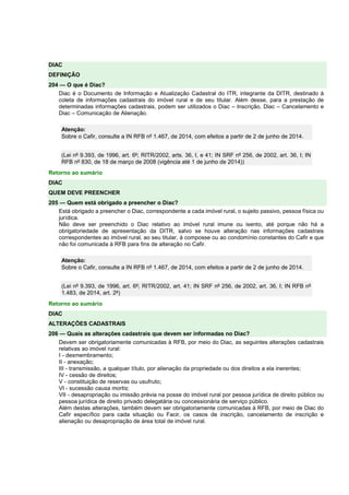 DIAC 
DEFINIÇÃO 
204 — O que é Diac? 
Diac é o Documento de Informação e Atualização Cadastral do ITR, integrante da DITR, destinado à 
coleta de informações cadastrais do imóvel rural e de seu titular. Além desse, para a prestação de 
determinadas informações cadastrais, podem ser utilizados o Diac – Inscrição, Diac – Cancelamento e 
Diac – Comunicação de Alienação. 
Atenção: 
Sobre o Cafir, consulte a IN RFB nº 1.467, de 2014, com efeitos a partir de 2 de junho de 2014. 
(Lei nº 9.393, de 1996, art. 6º; RITR/2002, arts. 36, I, e 41; IN SRF nº 256, de 2002, art. 36, I; IN 
RFB nº 830, de 18 de março de 2008 (vigência até 1 de junho de 2014)) 
Retorno ao sumário 
DIAC 
QUEM DEVE PREENCHER 
205 — Quem está obrigado a preencher o Diac? 
Está obrigado a preencher o Diac, correspondente a cada imóvel rural, o sujeito passivo, pessoa física ou 
jurídica. 
Não deve ser preenchido o Diac relativo ao imóvel rural imune ou isento, até porque não há a 
obrigatoriedade de apresentação da DITR, salvo se houve alteração nas informações cadastrais 
correspondentes ao imóvel rural, ao seu titular, à composse ou ao condomínio constantes do Cafir e que 
não foi comunicada à RFB para fins de alteração no Cafir. 
Atenção: 
Sobre o Cafir, consulte a IN RFB nº 1.467, de 2014, com efeitos a partir de 2 de junho de 2014. 
(Lei nº 9.393, de 1996, art. 6º; RITR/2002, art. 41; IN SRF nº 256, de 2002, art. 36, I; IN RFB nº 
1.483, de 2014, art. 2º) 
Retorno ao sumário 
DIAC 
ALTERAÇÕES CADASTRAIS 
206 — Quais as alterações cadastrais que devem ser informadas no Diac? 
Devem ser obrigatoriamente comunicadas à RFB, por meio do Diac, as seguintes alterações cadastrais 
relativas ao imóvel rural: 
I - desmembramento; 
II - anexação; 
III - transmissão, a qualquer título, por alienação da propriedade ou dos direitos a ela inerentes; 
IV - cessão de direitos; 
V - constituição de reservas ou usufruto; 
VI - sucessão causa mortis; 
VII - desapropriação ou imissão prévia na posse do imóvel rural por pessoa jurídica de direito público ou 
pessoa jurídica de direito privado delegatária ou concessionária de serviço público. 
Além destas alterações, também devem ser obrigatoriamente comunicadas à RFB, por meio de Diac do 
Cafir específico para cada situação ou Facir, os casos de inscrição, cancelamento de inscrição e 
alienação ou desapropriação de área total de imóvel rural. 
 