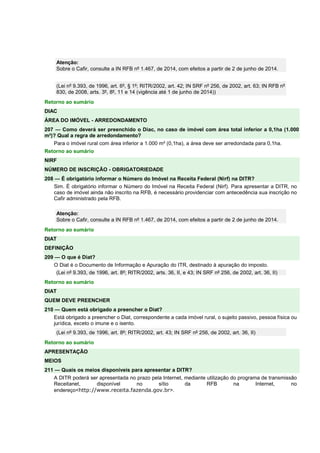 Atenção: 
Sobre o Cafir, consulte a IN RFB nº 1.467, de 2014, com efeitos a partir de 2 de junho de 2014. 
(Lei nº 9.393, de 1996, art. 6º, § 1º; RITR/2002, art. 42; IN SRF nº 256, de 2002, art. 63; IN RFB nº 
830, de 2008, arts. 3º, 8º, 11 e 14 (vigência até 1 de junho de 2014)) 
Retorno ao sumário 
DIAC 
ÁREA DO IMÓVEL - ARREDONDAMENTO 
207 — Como deverá ser preenchido o Diac, no caso de imóvel com área total inferior a 0,1ha (1.000 
m²)? Qual a regra de arredondamento? 
Para o imóvel rural com área inferior a 1.000 m² (0,1ha), a área deve ser arredondada para 0,1ha. 
Retorno ao sumário 
NIRF 
NÚMERO DE INSCRIÇÃO - OBRIGATORIEDADE 
208 — É obrigatório informar o Número do Imóvel na Receita Federal (Nirf) na DITR? 
Sim. É obrigatório informar o Número do Imóvel na Receita Federal (Nirf). Para apresentar a DITR, no 
caso de imóvel ainda não inscrito na RFB, é necessário providenciar com antecedência sua inscrição no 
Cafir administrado pela RFB. 
Atenção: 
Sobre o Cafir, consulte a IN RFB nº 1.467, de 2014, com efeitos a partir de 2 de junho de 2014. 
Retorno ao sumário 
DIAT 
DEFINIÇÃO 
209 — O que é Diat? 
O Diat é o Documento de Informação e Apuração do ITR, destinado à apuração do imposto. 
(Lei nº 9.393, de 1996, art. 8º; RITR/2002, arts. 36, II, e 43; IN SRF nº 256, de 2002, art. 36, II) 
Retorno ao sumário 
DIAT 
QUEM DEVE PREENCHER 
210 — Quem está obrigado a preencher o Diat? 
Está obrigado a preencher o Diat, correspondente a cada imóvel rural, o sujeito passivo, pessoa física ou 
jurídica, exceto o imune e o isento. 
(Lei nº 9.393, de 1996, art. 8º; RITR/2002, art. 43; IN SRF nº 256, de 2002, art. 36, II) 
Retorno ao sumário 
APRESENTAÇÃO 
MEIOS 
211 — Quais os meios disponíveis para apresentar a DITR? 
A DITR poderá ser apresentada no prazo pela Internet, mediante utilização do programa de transmissão 
Receitanet, disponível no sítio da RFB na Internet, no 
endereço<http://www.receita.fazenda.gov.br>. 
 