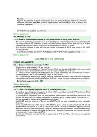 Atenção: 
Após 30 de setembro de 2014, a declaração deve ser apresentada pela Internet ou em mídia 
removível, tais como pen drive ou disco rígido externo, nas unidades da RFB, durante o seu 
horário de expediente. 
(IN RFB nº 1.483, de 2014, arts. 7º e 8º) 
Retorno ao sumário 
MULTA POR ATRASO 
212 — Quais as penalidades incidentes no caso de apresentação da DITR fora do prazo? 
No caso de apresentação espontânea da DITR fora do prazo estabelecido pela RFB, será cobrada multa 
de um por cento ao mês-calendário ou fração de atraso sobre o imposto devido, sem prejuízo da multa e 
dos juros de mora pela falta ou insuficiência de recolhimento do imposto ou quota. 
Em nenhuma hipótese o valor da multa por atraso na entrega da DITR será inferior a R$ 50,00 
(cinquenta reais). 
(Lei nº 9.393, de 1996, arts. 7º e 9º; RITR/2002, art. 75; IN SRF nº 256, de 2002, art. 59) 
Retorno ao sumário 
PAGAMENTO DO IMPOSTO 
FORMAS DE PAGAMENTO 
213 — Quais as formas de pagamento do ITR? 
O contribuinte poderá pagar o ITR por meio de: 
I - Documento de Arrecadação de Receitas Federais (Darf), em qualquer agência bancária integrante da 
rede arrecadadora de receitas federais, no caso de pagamento efetuado no Brasil; 
II - Título da Dívida Agrária (TDA) do tipo escritural, ou seja, custodiados em uma instituição financeira, 
correspondentes a até 50% (cinquenta por cento) do valor devido; 
III - Transferência eletrônica de fundos mediante sistemas eletrônicos das instituições financeiras 
autorizadas pela Secretaria da Receita Federal do Brasil a operar com esta modalidade de arrecadação. 
Consulte as perguntas 214 e 215 
Retorno ao sumário 
PAGAMENTO COM TDA 
214 — Como o ITR pode ser pago com Título da Dívida Agrária (TDA)? 
É facultado ao sujeito passivo o pagamento de até 50% (cinquenta por cento) do ITR devido com Título 
da Dívida Agrária (TDA) do tipo escritural. 
A solicitação de pagamento deve ser feita mediante preenchimento de formulários específicos, que 
podem ser obtidos no sítio da RFB na Internet, no endereço <http://www.receita.fazenda.gov.br>, 
ou nas unidades da Secretaria da Receita Federal do Brasil. 
SOMENTE pode ser utilizado o TDA do tipo ESCRITURAL, ou seja, custodiado em uma instituição 
financeira. 
Caso o contribuinte tenha TDA do tipo CARTULAR e queira utilizá-lo para quitação do ITR deverá 
primeiramente encaminhar os títulos ao Instituto Nacional de Colonização e Reforma Agrária (Incra) que 
certificará a autenticidade das cártulas. Certificada a autenticidade das cártulas, o Incra providenciará o 
registro dos ativos no sistema Securitizar da Cetip S.A. - Mercados Organizados, por meio de solicitação 
à Secretaria do Tesouro Nacional (STN). 
Devem ser anexados ao requerimento de pagamento do ITR com TDA, entre outros, os seguintes 
documentos: 
 