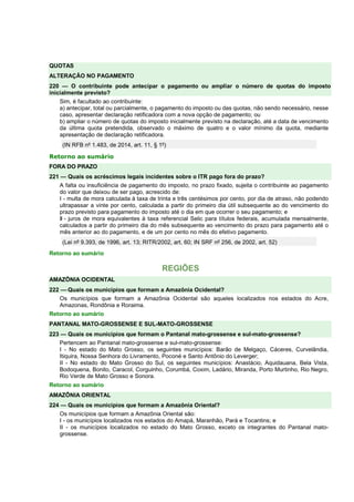 QUOTAS 
ALTERAÇÃO NO PAGAMENTO 
220 — O contribuinte pode antecipar o pagamento ou ampliar o número de quotas do imposto 
inicialmente previsto? 
Sim, é facultado ao contribuinte: 
a) antecipar, total ou parcialmente, o pagamento do imposto ou das quotas, não sendo necessário, nesse 
caso, apresentar declaração retificadora com a nova opção de pagamento; ou 
b) ampliar o número de quotas do imposto inicialmente previsto na declaração, até a data de vencimento 
da última quota pretendida, observado o máximo de quatro e o valor mínimo da quota, mediante 
apresentação de declaração retificadora. 
(IN RFB nº 1.483, de 2014, art. 11, § 1º) 
Retorno ao sumário 
FORA DO PRAZO 
221 — Quais os acréscimos legais incidentes sobre o ITR pago fora do prazo? 
A falta ou insuficiência de pagamento do imposto, no prazo fixado, sujeita o contribuinte ao pagamento 
do valor que deixou de ser pago, acrescido de: 
I - multa de mora calculada à taxa de trinta e três centésimos por cento, por dia de atraso, não podendo 
ultrapassar a vinte por cento, calculada a partir do primeiro dia útil subsequente ao do vencimento do 
prazo previsto para pagamento do imposto até o dia em que ocorrer o seu pagamento; e 
II - juros de mora equivalentes à taxa referencial Selic para títulos federais, acumulada mensalmente, 
calculados a partir do primeiro dia do mês subsequente ao vencimento do prazo para pagamento até o 
mês anterior ao do pagamento, e de um por cento no mês do efetivo pagamento. 
(Lei nº 9.393, de 1996, art. 13; RITR/2002, art. 60; IN SRF nº 256, de 2002, art. 52) 
Retorno ao sumário 
REGIÕES 
AMAZÔNIA OCIDENTAL 
222 — Quais os municípios que formam a Amazônia Ocidental? 
Os municípios que formam a Amazônia Ocidental são aqueles localizados nos estados do Acre, 
Amazonas, Rondônia e Roraima. 
Retorno ao sumário 
PANTANAL MATO-GROSSENSE E SUL-MATO-GROSSENSE 
223 — Quais os municípios que formam o Pantanal mato-grossense e sul-mato-grossense? 
Pertencem ao Pantanal mato-grossense e sul-mato-grossense: 
I - No estado do Mato Grosso, os seguintes municípios: Barão de Melgaço, Cáceres, Curvelândia, 
Itiquira, Nossa Senhora do Livramento, Poconé e Santo Antônio do Leverger; 
II - No estado do Mato Grosso do Sul, os seguintes municípios: Anastácio, Aquidauana, Bela Vista, 
Bodoquena, Bonito, Caracol, Corguinho, Corumbá, Coxim, Ladário, Miranda, Porto Murtinho, Rio Negro, 
Rio Verde de Mato Grosso e Sonora. 
Retorno ao sumário 
AMAZÔNIA ORIENTAL 
224 — Quais os municípios que formam a Amazônia Oriental? 
Os municípios que formam a Amazônia Oriental são: 
I - os municípios localizados nos estados do Amapá, Maranhão, Pará e Tocantins; e 
II - os municípios localizados no estado do Mato Grosso, exceto os integrantes do Pantanal mato-grossense. 
 