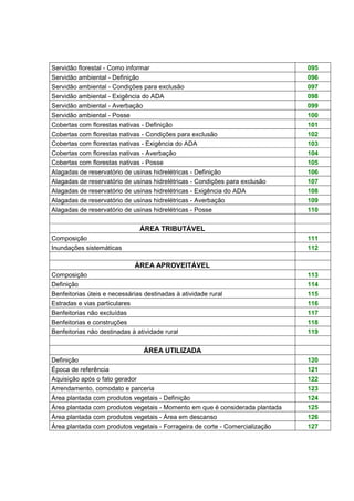 Servidão florestal - Como informar 095 
Servidão ambiental - Definição 096 
Servidão ambiental - Condições para exclusão 097 
Servidão ambiental - Exigência do ADA 098 
Servidão ambiental - Averbação 099 
Servidão ambiental - Posse 100 
Cobertas com florestas nativas - Definição 101 
Cobertas com florestas nativas - Condições para exclusão 102 
Cobertas com florestas nativas - Exigência do ADA 103 
Cobertas com florestas nativas - Averbação 104 
Cobertas com florestas nativas - Posse 105 
Alagadas de reservatório de usinas hidrelétricas - Definição 106 
Alagadas de reservatório de usinas hidrelétricas - Condições para exclusão 107 
Alagadas de reservatório de usinas hidrelétricas - Exigência do ADA 108 
Alagadas de reservatório de usinas hidrelétricas - Averbação 109 
Alagadas de reservatório de usinas hidrelétricas - Posse 110 
ÁREA TRIBUTÁVEL 
Composição 111 
Inundações sistemáticas 112 
ÁREA APROVEITÁVEL 
Composição 113 
Definição 114 
Benfeitorias úteis e necessárias destinadas à atividade rural 115 
Estradas e vias particulares 116 
Benfeitorias não excluídas 117 
Benfeitorias e construções 118 
Benfeitorias não destinadas à atividade rural 119 
ÁREA UTILIZADA 
Definição 120 
Época de referência 121 
Aquisição após o fato gerador 122 
Arrendamento, comodato e parceria 123 
Área plantada com produtos vegetais - Definição 124 
Área plantada com produtos vegetais - Momento em que é considerada plantada 125 
Área plantada com produtos vegetais - Área em descanso 126 
Área plantada com produtos vegetais - Forrageira de corte - Comercialização 127 
 