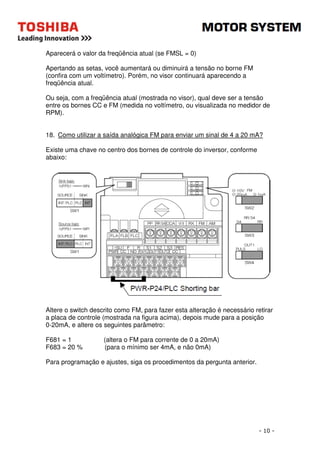 - 10 - 
Aparecerá o valor da freqüência atual (se FMSL = 0) 
Apertando as setas, você aumentará ou diminuirá a tensão no borne FM 
(confira com um voltímetro). Porém, no visor continuará aparecendo a 
freqüência atual. 
Ou seja, com a freqüência atual (mostrada no visor), qual deve ser a tensão 
entre os bornes CC e FM (medida no voltímetro, ou visualizada no medidor de 
RPM). 
18. Como utilizar a saída analógica FM para enviar um sinal de 4 a 20 mA? 
Existe uma chave no centro dos bornes de controle do inversor, conforme 
abaixo: 
Altere o switch descrito como FM, para fazer esta alteração é necessário retirar 
a placa de controle (mostrada na figura acima), depois mude para a posição 
0-20mA, e altere os seguintes parâmetro: 
F681 = 1 (altera o FM para corrente de 0 a 20mA) 
F683 = 20 % (para o mínimo ser 4mA, e não 0mA) 
Para programação e ajustes, siga os procedimentos da pergunta anterior. 
 