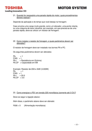 21. Quando for necessária uma parada rápida do motor, quais procedimentos 
- 15 - 
deverei realizar? 
Depende da aplicação e do tempo que você deseja na frenagem. 
Caso envolva uma carga muito grande, como um elevador, uma ponte rolante, 
ou uma máquina de lavar industrial, por exemplo, em que precisa-se de uma 
parada rápida, deve-se utilizar um resistor de frenagem. 
22. Como instalar o resistor de frenagem, e quais parâmetros devem ser 
alterados? 
O resistor de frenagem deve ser instalado nos bornes PA e PC. 
Os seguintes parâmetros devem ser alterados: 
Pb. = 1 
F305 = 1 
Pb.r. = Resistência em (ohms) 
Pb.CP = Capacidade em kW 
Exemplo: Resistor de 20 e 3kW (3.000W) 
Pb. = 1 
F305 = 1 
Pb.r. = 20.0 
Pb.CP = 3.0 
23. Como energizar o PS1 em tensão 220 monofásica (somente até 3 CV)? 
Deve-se seguir a ligação abaixo: 
Além disso, o parâmetro abaixo deve ser alterado: 
F608 = 0 (Alimentação monofásica) 
 
