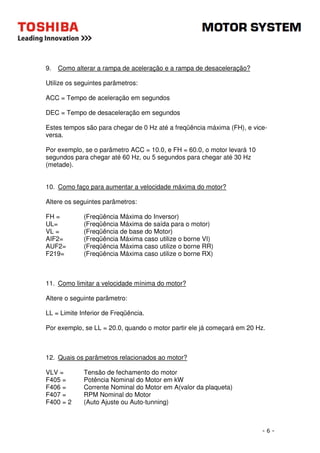 - 6 - 
9. Como alterar a rampa de aceleração e a rampa de desaceleração? 
Utilize os seguintes parâmetros: 
ACC = Tempo de aceleração em segundos 
DEC = Tempo de desaceleração em segundos 
Estes tempos são para chegar de 0 Hz até a freqüência máxima (FH), e vice-versa. 
Por exemplo, se o parâmetro ACC = 10.0, e FH = 60.0, o motor levará 10 
segundos para chegar até 60 Hz, ou 5 segundos para chegar até 30 Hz 
(metade). 
10. Como faço para aumentar a velocidade máxima do motor? 
Altere os seguintes parâmetros: 
FH = (Freqüência Máxima do Inversor) 
UL= (Freqüência Máxima de saída para o motor) 
VL = (Freqüência de base do Motor) 
AIF2= (Freqüência Máxima caso utilize o borne VI) 
AUF2= (Freqüência Máxima caso utilize o borne RR) 
F219= (Freqüência Máxima caso utilize o borne RX) 
11. Como limitar a velocidade mínima do motor? 
Altere o seguinte parâmetro: 
LL = Limite Inferior de Freqüência. 
Por exemplo, se LL = 20.0, quando o motor partir ele já começará em 20 Hz. 
12. Quais os parâmetros relacionados ao motor? 
VLV = Tensão de fechamento do motor 
F405 = Potência Nominal do Motor em kW 
F406 = Corrente Nominal do Motor em A(valor da plaqueta) 
F407 = RPM Nominal do Motor 
F400 = 2 (Auto Ajuste ou Auto-tunning) 
 