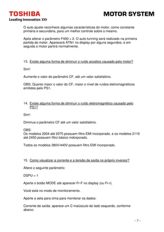- 7 - 
O auto ajuste reconhece algumas características do motor, como constante 
primária e secundária, para um melhor controle sobre o mesmo. 
Após alterar o parâmetro F400 = 2. O auto-tunning será realizado na primeira 
partida do motor. Aparecerá ATN1 no display por alguns segundos, e em 
seguida o motor partirá normalmente. 
13. Existe alguma forma de diminuir o ruído acústico causado pelo motor? 
Sim! 
Aumente o valor do parâmetro CF, até um valor satisfatório. 
OBS: Quanto maior o valor do CF, maior o nível de ruídos eletromagnéticos 
emitidos pelo PS1. 
14. Existe alguma forma de diminuir o ruído eletromagnético causado pelo 
PS1? 
Sim! 
Diminua o parâmetro CF até um valor satisfatório. 
OBS: 
Os modelos 2004 até 2075 possuem filtro EMI incorporado, e os modelos 2110 
até 2450 possuem filtro básico indorporado. 
Todos os modelos 380V/440V possuem filtro EMI incorporado. 
15. Como visualizar a corrente e a tensão de saída no próprio inversor? 
Altere o seguinte parâmetro: 
DSPU = 1 
Aperte o botão MODE até aparecer Fr-F no display (ou Fr-r). 
Você está no modo de monitoramento. 
Aperte a seta para cima para monitorar os dados: 
Corrente de saída: aparece um C maiúsculo do lado esquerdo, conforme 
abaixo: 
 