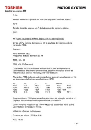 - 8 - 
C 7.6 
Tensão de entrada: aparece um Y do lado esquerdo, conforme abaixo: 
Y218 
Tensão de saída: aparece um P do lado esquerdo, conforme abaixo: 
P225 
16. Como visualizar o RPM no display, em vez da freqüência? 
Divida o RPM nominal do motor por 60. O resultado deve ser inserido no 
parâmetro F702. 
Exemplo: 
RPM do motor: 1800 
Freqüência de base do motor: 60 Hz 
1800 / 60 = 30 
F702 = 30.00 (Exemplo) 
O parâmetro F702 é um fator de multiplicação. Como a freqüência e a 
velocidade são diretamente proporcionais, podemos multiplicar o valor da 
freqüência que aparece no display pelo valor desejado. 
Alterando o F702, todos os parâmetros abaixo, que eram visualizados em Hz, 
serão agora multiplicados e visualizados em RPM: 
FC FH UL LL sr1-sr7 
F100 f101 F102 F167 F202 AIF2 
F211 AUF2 F240 F241 F242 F250 
F260 F265 F267 F268 F287-F294 
F343 f345 F505 F513 F812 F814 
Pode-se utilizar o F702 para outras funções, como por exemplo, visualizar no 
display a velocidade em metros por minuto de uma esteira: 
Com o motor na velocidade de 1800RPM (60Hz), a esteira se move a uma 
velocidade de 6 metros por minuto. 
Utilizando o fator de multiplicação: 
6 metros por minuto / 60 Hz = 0,10. 
F702 = 0.10 
 
