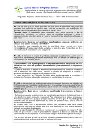 Agência Nacional de Vigilância Sanitária
Gerência Geral de Inspeção e Controle de Medicamentos e Produtos – GGIMP
Gerência de Inspeção e Certificação de Medicamentos e Insumos – GIMED
Perguntas e Respostas sobre a Resolução RDC n° 17/2010 – BPF de Medicamentos
TITULO III – PREPARAÇÃO DE PRODUTOS ESTÉREIS
Art. 314. Os lotes que não foram aprovados no teste inicial de esterilidade não podem ser
aprovados com base em um segundo teste, salvo se for realizada uma investigação e o
resultado demonstrar claramente que o teste inicial não era válido.
Parágrafo único. A investigação deve contemplar, entre outros aspectos, o tipo de
microrganismo encontrado, os registros sobre as condições ambientais e sobre o
processamento dos lotes, bem como os registros e procedimentos laboratoriais utilizados no
teste inicial.
Questionamento: Quais são os requisitos de classificação de área para o ambiente a ser
utilizado para realizar o teste de esterilidade?
As instalações para realização do teste de esterilidade devem cumprir com limites
microbiológicos definidos para produção asséptica, ou seja, área grau A circundada por B ou
um isolador grau A localizado em uma área grau D.

Art. 329. O manuseio e envase de produtos preparados assepticamente, assim como o
manuseio de equipamentos previamente esterilizados deve ser feito em um ambiente grau A,
circundado por um ambiente grau B.
Questionamento: Qual o prazo para que as empresas realizem as adequações em suas
instalações, nos casos em que estas são necessárias, para atendimento ao requisito do
artigo 329?
O prazo é imediato e as empresas devem realizar levantamento das alterações necessárias
para a adequação das áreas limpas, elaborar os projetos de adequação e proceder à
requalificação das áreas para operar nas novas condições.
Em casos específicos, as Vigilâncias Sanitárias estão sendo orientadas a procederem a
avaliação dos Planos de Adequação, respeitando as peculiaridades da empresa.

Art. 330. A transferência de recipientes parcialmente fechados, tais como os utilizados em
liofilização, deve ser realizada em ambiente grau A circundado por ambiente grau B antes de
completamente fechados, ou a transferência deve ocorrer em bandejas fechadas, em um
ambiente grau B.
Questionamento: Quais são os requisitos de classificação de área durante a etapa de
recravação?
Os frascos envasados assepticamente são considerados parcialmente fechados até que os
selos de alumínio sejam colocados (recravação). Para esta categoria de produto a recravação
deverá ser realizada como qualquer processo asséptico (em área grau A circundada por B),
utilizando selos de alumínio esterilizados ou como um processo limpo, fora da área de
processamento asséptico.
No primeiro caso, como o equipamento utilizado para recravação pode gerar grande
quantidade de partículas não viáveis, este deve estar localizado em uma estação separada,
equipada com extração de adequada.
Quando a segunda opção for utilizada, os frascos devem ser protegidos por área grau A até o
ponto em que deixam a área de processamento asséptico e depois ser protegidos com
suprimento de ar que cumpra com os requisitos de área grau A até a realização da recravação.
Este requisito aplica-se a todos os produtos envasados assepticamente (não submetidos à
esterilização terminal) e não somente para os produtos liofilizados.

Revisão. 01 – Outubro de 2010
Página 10 de 13

 
