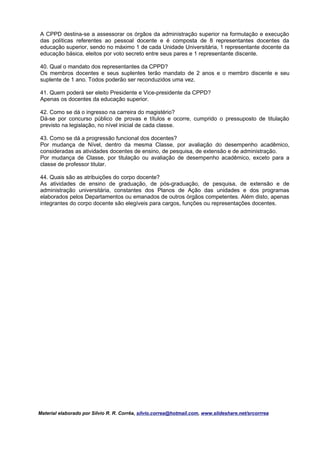 A CPPD destina-se a assessorar os órgãos da administração superior na formulação e execução
das políticas referentes ao pessoal docente e é composta de 8 representantes docentes da
educação superior, sendo no máximo 1 de cada Unidade Universitária, 1 representante docente da
educação básica, eleitos por voto secreto entre seus pares e 1 representante discente.

40. Qual o mandato dos representantes da CPPD?
Os membros docentes e seus suplentes terão mandato de 2 anos e o membro discente e seu
suplente de 1 ano. Todos poderão ser reconduzidos uma vez.

41. Quem poderá ser eleito Presidente e Vice-presidente da CPPD?
Apenas os docentes da educação superior.

42. Como se dá o ingresso na carreira do magistério?
Dá-se por concurso público de provas e títulos e ocorre, cumprido o pressuposto de titulação
previsto na legislação, no nível inicial de cada classe.

43. Como se dá a progressão funcional dos docentes?
Por mudança de Nível, dentro da mesma Classe, por avaliação do desempenho acadêmico,
consideradas as atividades docentes de ensino, de pesquisa, de extensão e de administração.
Por mudança de Classe, por titulação ou avaliação de desempenho acadêmico, exceto para a
classe de professor titular.

44. Quais são as atribuições do corpo docente?
As atividades de ensino de graduação, de pós-graduação, de pesquisa, de extensão e de
administração universitária, constantes dos Planos de Ação das unidades e dos programas
elaborados pelos Departamentos ou emanados de outros órgãos competentes. Além disto, apenas
integrantes do corpo docente são elegíveis para cargos, funções ou representações docentes.




Material elaborado por Silvio R. R. Corrêa, silvio.correa@hotmail.com, www.slideshare.net/srcorrrea
 