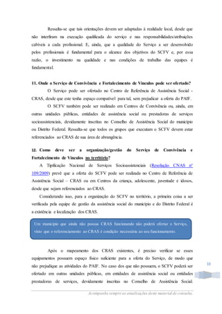 Acompanhe sempre as atualizações deste material de consulta.
10
Ressalta-se que tais orientações devem ser adaptadas à realidade local, desde que
não interfiram na execução qualificada do serviço e nas responsabilidades/atribuições
cabíveis a cada profissional. E, ainda, que a qualidade do Serviço a ser desenvolvido
pelos profissionais é fundamental para o alcance dos objetivos do SCFV e, por essa
razão, o investimento na qualidade e nas condições de trabalho das equipes é
fundamental.
11. Onde o Serviço de Convivência e Fortalecimento de Vínculos pode ser ofertado?
O Serviço pode ser ofertado no Centro de Referência de Assistência Social -
CRAS, desde que este tenha espaço compatível para tal, sem prejudicar a oferta do PAIF.
O SCFV também pode ser realizado em Centros de Convivência ou, ainda, em
outras unidades públicas, entidades de assistência social ou prestadoras de serviços
socioassistenciais, devidamente inscritas no Conselho de Assistência Social do município
ou Distrito Federal. Ressalta-se que todos os grupos que executam o SCFV devem estar
referenciados ao CRAS de sua área de abrangência.
12. Como deve ser a organização/gestão do Serviço de Convivência e
Fortalecimento de Vínculos no território?
A Tipificação Nacional de Serviços Socioassistenciais (Resolução CNAS n°
109/2009) prevê que a oferta do SCFV pode ser realizada no Centro de Referência de
Assistência Social – CRAS ou em Centros da criança, adolescente, juventude e idosos,
desde que sejam referenciados ao CRAS.
Considerando isso, para a organização do SCFV no território, a primeira coisa a ser
verificada pela equipe de gestão da assistência social do município e do Distrito Federal é
a existência e localização dos CRAS.
Após o mapeamento dos CRAS existentes, é preciso verificar se esses
equipamentos possuem espaço físico suficiente para a oferta do Serviço, de modo que
não prejudique as atividades do PAIF. No caso dos que não possuem, o SCFV poderá ser
ofertado em outras unidades públicas, em entidades de assistência social ou entidades
prestadoras de serviços, devidamente inscritas no Conselho de Assistência Social.
Um município que ainda não possua CRAS funcionando não poderá ofertar o Serviço,
visto que o referenciamento ao CRAS é condição necessária ao seu funcionamento.
 