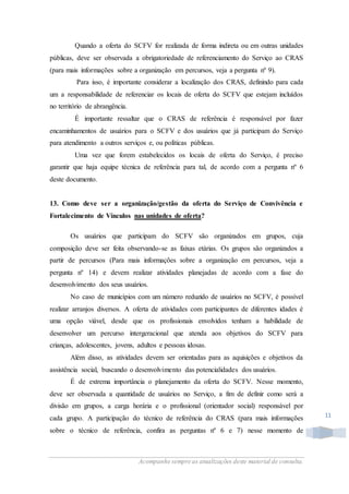 Acompanhe sempre as atualizações deste material de consulta.
11
Quando a oferta do SCFV for realizada de forma indireta ou em outras unidades
públicas, deve ser observada a obrigatoriedade de referenciamento do Serviço ao CRAS
(para mais informações sobre a organização em percursos, veja a pergunta nº 9).
Para isso, é importante considerar a localização dos CRAS, definindo para cada
um a responsabilidade de referenciar os locais de oferta do SCFV que estejam incluídos
no território de abrangência.
É importante ressaltar que o CRAS de referência é responsável por fazer
encaminhamentos de usuários para o SCFV e dos usuários que já participam do Serviço
para atendimento a outros serviços e, ou políticas públicas.
Uma vez que forem estabelecidos os locais de oferta do Serviço, é preciso
garantir que haja equipe técnica de referência para tal, de acordo com a pergunta nº 6
deste documento.
13. Como deve ser a organização/gestão da oferta do Serviço de Convivência e
Fortalecimento de Vínculos nas unidades de oferta?
Os usuários que participam do SCFV são organizados em grupos, cuja
composição deve ser feita observando-se as faixas etárias. Os grupos são organizados a
partir de percursos (Para mais informações sobre a organização em percursos, veja a
pergunta nº 14) e devem realizar atividades planejadas de acordo com a fase do
desenvolvimento dos seus usuários.
No caso de municípios com um número reduzido de usuários no SCFV, é possível
realizar arranjos diversos. A oferta de atividades com participantes de diferentes idades é
uma opção viável, desde que os profissionais envolvidos tenham a habilidade de
desenvolver um percurso intergeracional que atenda aos objetivos do SCFV para
crianças, adolescentes, jovens, adultos e pessoas idosas.
Além disso, as atividades devem ser orientadas para as aquisições e objetivos da
assistência social, buscando o desenvolvimento das potencialidades dos usuários.
É de extrema importância o planejamento da oferta do SCFV. Nesse momento,
deve ser observada a quantidade de usuários no Serviço, a fim de definir como será a
divisão em grupos, a carga horária e o profissional (orientador social) responsável por
cada grupo. A participação do técnico de referência do CRAS (para mais informações
sobre o técnico de referência, confira as perguntas nº 6 e 7) nesse momento de
 