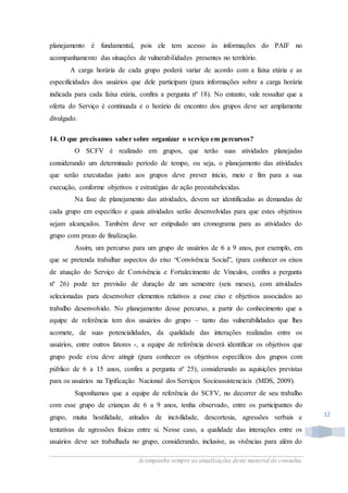 Acompanhe sempre as atualizações deste material de consulta.
12
planejamento é fundamental, pois ele tem acesso às informações do PAIF no
acompanhamento das situações de vulnerabilidades presentes no território.
A carga horária de cada grupo poderá variar de acordo com a faixa etária e as
especificidades dos usuários que dele participam (para informações sobre a carga horária
indicada para cada faixa etária, confira a pergunta nº 18). No entanto, vale ressaltar que a
oferta do Serviço é continuada e o horário de encontro dos grupos deve ser amplamente
divulgado.
14. O que precisamos saber sobre organizar o serviço em percursos?
O SCFV é realizado em grupos, que terão suas atividades planejadas
considerando um determinado período de tempo, ou seja, o planejamento das atividades
que serão executadas junto aos grupos deve prever início, meio e fim para a sua
execução, conforme objetivos e estratégias de ação preestabelecidas.
Na fase de planejamento das atividades, devem ser identificadas as demandas de
cada grupo em específico e quais atividades serão desenvolvidas para que estes objetivos
sejam alcançados. Também deve ser estipulado um cronograma para as atividades do
grupo com prazo de finalização.
Assim, um percurso para um grupo de usuários de 6 a 9 anos, por exemplo, em
que se pretenda trabalhar aspectos do eixo “Convivência Social”, (para conhecer os eixos
de atuação do Serviço de Convivência e Fortalecimento de Vínculos, confira a pergunta
nº 26) pode ter previsão de duração de um semestre (seis meses), com atividades
selecionadas para desenvolver elementos relativos a esse eixo e objetivos associados ao
trabalho desenvolvido. No planejamento desse percurso, a partir do conhecimento que a
equipe de referência tem dos usuários do grupo – tanto das vulnerabilidades que lhes
acomete, de suas potencialidades, da qualidade das interações realizadas entre os
usuários, entre outros fatores -, a equipe de referência deverá identificar os objetivos que
grupo pode e/ou deve atingir (para conhecer os objetivos específicos dos grupos com
público de 6 a 15 anos, confira a pergunta nº 25), considerando as aquisições previstas
para os usuários na Tipificação Nacional dos Serviços Socioassistenciais (MDS, 2009).
Suponhamos que a equipe de referência do SCFV, no decorrer de seu trabalho
com esse grupo de crianças de 6 a 9 anos, tenha observado, entre os participantes do
grupo, muita hostilidade, atitudes de incivilidade, descortesia, agressões verbais e
tentativas de agressões físicas entre si. Nesse caso, a qualidade das interações entre os
usuários deve ser trabalhada no grupo, considerando, inclusive, as vivências para além do
 