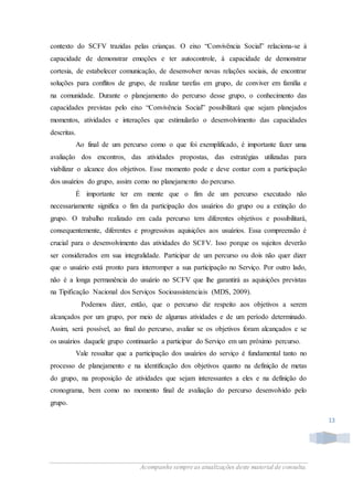 Acompanhe sempre as atualizações deste material de consulta.
13
contexto do SCFV trazidas pelas crianças. O eixo “Convivência Social” relaciona-se à
capacidade de demonstrar emoções e ter autocontrole, à capacidade de demonstrar
cortesia, de estabelecer comunicação, de desenvolver novas relações sociais, de encontrar
soluções para conflitos de grupo, de realizar tarefas em grupo, de conviver em família e
na comunidade. Durante o planejamento do percurso desse grupo, o conhecimento das
capacidades previstas pelo eixo “Convivência Social” possibilitará que sejam planejados
momentos, atividades e interações que estimularão o desenvolvimento das capacidades
descritas.
Ao final de um percurso como o que foi exemplificado, é importante fazer uma
avaliação dos encontros, das atividades propostas, das estratégias utilizadas para
viabilizar o alcance dos objetivos. Esse momento pode e deve contar com a participação
dos usuários do grupo, assim como no planejamento do percurso.
É importante ter em mente que o fim de um percurso executado não
necessariamente significa o fim da participação dos usuários do grupo ou a extinção do
grupo. O trabalho realizado em cada percurso tem diferentes objetivos e possibilitará,
consequentemente, diferentes e progressivas aquisições aos usuários. Essa compreensão é
crucial para o desenvolvimento das atividades do SCFV. Isso porque os sujeitos deverão
ser considerados em sua integralidade. Participar de um percurso ou dois não quer dizer
que o usuário está pronto para interromper a sua participação no Serviço. Por outro lado,
não é a longa permanência do usuário no SCFV que lhe garantirá as aquisições previstas
na Tipificação Nacional dos Serviços Socioassistenciais (MDS, 2009).
Podemos dizer, então, que o percurso diz respeito aos objetivos a serem
alcançados por um grupo, por meio de algumas atividades e de um período determinado.
Assim, será possível, ao final do percurso, avaliar se os objetivos foram alcançados e se
os usuários daquele grupo continuarão a participar do Serviço em um próximo percurso.
Vale ressaltar que a participação dos usuários do serviço é fundamental tanto no
processo de planejamento e na identificação dos objetivos quanto na definição de metas
do grupo, na proposição de atividades que sejam interessantes a eles e na definição do
cronograma, bem como no momento final de avaliação do percurso desenvolvido pelo
grupo.
 