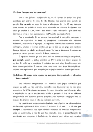 Acompanhe sempre as atualizações deste material de consulta.
14
15. O que é um percurso intergeracional?
Tem-se um percurso intergeracional no SCFV quando se planeja um grupo
constituído por usuários de ciclos de vida diferentes para estarem juntos durante um
período. Por exemplo, um grupo de idosos e adolescentes de 15 a 17 anos junto aos
quais, durante um período de tempo, serão trabalhados os elementos de algum(ns) dos
eixos que orientam o SCFV, como – para ilustrar - o eixo “Participação” (para obter mais
informações sobre os eixos que orientam o SCFV, confira a pergunta nº 26).
Para a organização de um percurso intergeracional, é necessário reconhecer e
trabalhar as expectativas de todos os participantes, considerando suas diferentes
habilidades, necessidades e linguagens. É importante também saber administrar diversas
motivações, aptidões e possíveis conflitos, já que se trata de um grupo com membros
bastante distintos em relação ao desenvolvimento. Um recurso interessante é construir um
projeto em comum, para ser executado de forma colaborativa.
É importante ressaltar que esta opção deve ser adotada em situações excepcionais,
por exemplo, quando a unidade executora do SCFV conta com poucos usuários no
serviço, de modo que a quantidade é insuficiente para que sejam formados grupos por
faixas etárias aproximadas. À parte os casos excepcionais, como o que foi exemplificado,
deve ser dada a preferência para a organização de grupos com faixas etárias aproximadas.
16. Existem diferenças entre grupos ou percursos intergeracionais e atividades
intergeracionais?
Sim. Percursos intergeracionais são realizados com grupos constituídos por
usuários de ciclos de vida diferentes, planejados para desenvolver um ou mais eixos
orientadores do SCFV, durante um período de tempo (para obter mais informações sobre
a organização do SCFV em percursos, confira a pergunta nº 15). Já as atividades
intergeracionais são momentos pontuais planejados para promover a integração entre os
usuários dos diversos ciclos de vida que participam do SCFV.
Na execução dos percursos usuais planejados para o Serviço, que são organizados
em intervalos específicos de faixas etárias – 3 a 6 anos, 6 a 9 anos, 12 a 15 anos, por
exemplo, é recomendado que sejam incluídos momentos ou atividades intergeracionais
entre os participantes, a fim de que haja interação, troca e compartilhamento de
experiências que promovam o fortalecimento de vínculos entre sujeitos que vivenciam
 