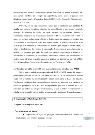Acompanhe sempre as atualizações deste material de consulta.
19
educação de suas crianças, adolescentes e jovens, bem como de garantir a proteção aos
seus demais membros em situação de dependência, como idosos e pessoas com
deficiência, como prevê a Constituição Federal (MDS, 2012, Orientações Técnicas sobre
o PAIF, v. 2, p. 104).
O SCFV, por sua vez, é um serviço voltado para o atendimento dos membros da
família que estejam vivenciando situações de vulnerabilidade e que tenham vivenciado
situações de violações de direito, os quais precisam ter os vínculos familiares e
comunitários fortalecidos ou reconstruídos. Embora o SCFV se articule com o PAIF e
ambos os serviços tenham como objetivo o fortalecimento de vínculos, os serviços têm
focos distintos e estratégias de ação nem sempre comuns. A principal estratégia de ação
do Serviço de Convivência e Fortalecimento de Vínculos para chegar ao seu fim último, a
saber, o fortalecimento de vínculos, é a promoção de momentos de convivência entre os
usuários, de encontros por meio dos quais seja possível experimentar a igualdade, a
sensibilidade, a criatividade, a solidariedade, entre outras vivências que encaminharão os
usuários para relevantes conquistas pessoais e coletivas no decorrer de sua vida (MDS,
2013, Concepção de Convivência e Fortalecimento de Vínculos, p. 15-24).
24. O usuário atendido pelo SCFV será concomitantemente atendido pelo PAIF?
Sim, o usuário poderá ser acompanhado pelo PAIF e PAEFI, quando for o caso, e
paralelamente participar do SCFV. Por meio do PAIF, o CRAS desenvolve o trabalho
social com as famílias ou acompanhamento familiar, assim como o PAEFI no CREAS.
Famílias que participam desse acompanhamento poderão ter alguns de seus membros ou
todos eles participando do SCFV. Não há impedimentos para que os usuários do SUAS
participem de ambos os serviços simultaneamente, já que o SCFV é complementar ao
trabalho social realizado com as famílias e cada um deles têm frentes de atuação distintas.
II Organização e Metodologia do SCFV
25. Quais são os objetivos do SCFV?
- Para crianças de até 6 anos
 Complementar as ações de proteção e desenvolvimento das crianças e o
fortalecimento dos vínculos familiares e sociais;
 