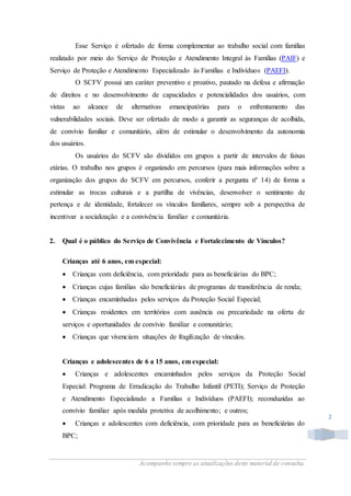 Acompanhe sempre as atualizações deste material de consulta.
2
Esse Serviço é ofertado de forma complementar ao trabalho social com famílias
realizado por meio do Serviço de Proteção e Atendimento Integral às Famílias (PAIF) e
Serviço de Proteção e Atendimento Especializado às Famílias e Indivíduos (PAEFI).
O SCFV possui um caráter preventivo e proativo, pautado na defesa e afirmação
de direitos e no desenvolvimento de capacidades e potencialidades dos usuários, com
vistas ao alcance de alternativas emancipatórias para o enfrentamento das
vulnerabilidades sociais. Deve ser ofertado de modo a garantir as seguranças de acolhida,
de convívio familiar e comunitário, além de estimular o desenvolvimento da autonomia
dos usuários.
Os usuários do SCFV são divididos em grupos a partir de intervalos de faixas
etárias. O trabalho nos grupos é organizado em percursos (para mais informações sobre a
organização dos grupos do SCFV em percursos, conferir a pergunta nº 14) de forma a
estimular as trocas culturais e a partilha de vivências, desenvolver o sentimento de
pertença e de identidade, fortalecer os vínculos familiares, sempre sob a perspectiva de
incentivar a socialização e a convivência familiar e comunitária.
2. Qual é o público do Serviço de Convivência e Fortalecimento de Vínculos?
Crianças até 6 anos, em especial:
 Crianças com deficiência, com prioridade para as beneficiárias do BPC;
 Crianças cujas famílias são beneficiárias de programas de transferência de renda;
 Crianças encaminhadas pelos serviços da Proteção Social Especial;
 Crianças residentes em territórios com ausência ou precariedade na oferta de
serviços e oportunidades de convívio familiar e comunitário;
 Crianças que vivenciam situações de fragilização de vínculos.
Crianças e adolescentes de 6 a 15 anos, em especial:
 Crianças e adolescentes encaminhados pelos serviços da Proteção Social
Especial: Programa de Erradicação do Trabalho Infantil (PETI); Serviço de Proteção
e Atendimento Especializado a Famílias e Indivíduos (PAEFI); reconduzidas ao
convívio familiar após medida protetiva de acolhimento; e outros;
 Crianças e adolescentes com deficiência, com prioridade para as beneficiárias do
BPC;
 