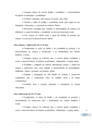 Acompanhe sempre as atualizações deste material de consulta.
20
 Assegurar espaços de convívio familiar e comunitário e o desenvolvimento
de relações de afetividade e sociabilidade;
 Fortalecer a interação entre crianças do mesmo ciclo etário;
 Valorizar a cultura de famílias e comunidades locais, pelo resgate de seus
brinquedos e brincadeiras e a promoção de vivências lúdicas;
 Desenvolver estratégias para estimular as potencialidades de crianças com
deficiência e o papel das famílias e comunidade no processo de proteção social;
 Criar espaços de reflexão sobre o papel das famílias na proteção das
crianças e no processo de desenvolvimento infantil.
- Para crianças e adolescentes de 6 a 15 anos
 Complementar as ações da família e da comunidade na proteção e no
desenvolvimento de crianças e adolescentes e no fortalecimento dos vínculos
familiares e sociais;
 Assegurar espaços de referência para o convívio grupal, comunitário e
social e o desenvolvimento de relações de afetividade, solidariedade e respeito mútuo;
 Possibilitar a ampliação do universo informacional, artístico e cultural das
crianças e adolescentes, bem como estimular o desenvolvimento de potencialidades,
habilidades, talentos e propiciar sua formação cidadã;
 Estimular a participação na vida pública do território e desenvolver
competências para a compreensão crítica da realidade social e do mundo
contemporâneo;
 Contribuir para a inserção, reinserção e permanência no sistema
educacional.
- Para adolescentes de 15 a 17 anos
 Complementar as ações da família e da comunidade na proteção e
desenvolvimento de adolescentes para o fortalecimento dos vínculos familiares e
sociais;
 Assegurar espaços de referência para o convívio grupal, comunitário e
social e o desenvolvimento de relações de afetividade, solidariedade e respeito mútuo;
 