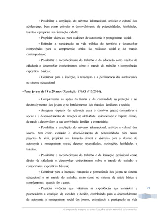 Acompanhe sempre as atualizações deste material de consulta.
21
 Possibilitar a ampliação do universo informacional, artístico e cultural dos
adolescentes, bem como estimular o desenvolvimento de potencialidades, habilidades,
talentos e propiciar sua formação cidadã;
 Propiciar vivências para o alcance de autonomia e protagonismo social;
 Estimular a participação na vida pública do território e desenvolver
competências para a compreensão crítica da realidade social e do mundo
contemporâneo;
 Possibilitar o reconhecimento do trabalho e da educação como direitos de
cidadania e desenvolver conhecimentos sobre o mundo do trabalho e competências
específicas básicas;
 Contribuir para a inserção, a reinserção e a permanência dos adolescentes
no sistema educacional.
- Para jovens de 18 a 29 anos (Resolução CNAS nº13/2014).
 Complementar as ações da família e da comunidade na proteção e no
desenvolvimento dos jovens e no fortalecimento dos vínculos familiares e sociais;
 Assegurar espaços de referência para o convívio grupal, comunitário e
social e o desenvolvimento de relações de afetividade, solidariedade e respeito mútuo,
de modo a desenvolver a sua convivência familiar e comunitária;
 Possibilitar a ampliação do universo informacional, artístico e cultural dos
jovens, bem como estimular o desenvolvimento de potencialidades para novos
projetos de vida, propiciar sua formação cidadã e vivências para o alcance de
autonomia e protagonismo social, detectar necessidades, motivações, habilidades e
talentos;
 Possibilitar o reconhecimento do trabalho e da formação profissional como
direito de cidadania e desenvolver conhecimentos sobre o mundo do trabalho e
competências específicas básicas;
 Contribuir para a inserção, reinserção e permanência dos jovens no sistema
educacional e no mundo do trabalho, assim como no sistema de saúde básica e
complementar, quando for o caso;
 Propiciar vivências que valorizam as experiências que estimulem e
potencializem a condição de escolher e decidir, contribuindo para o desenvolvimento
da autonomia e protagonismo social dos jovens, estimulando a participação na vida
 