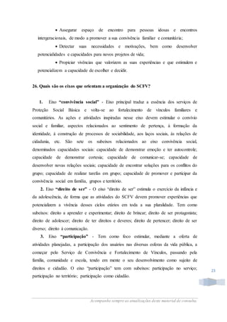Acompanhe sempre as atualizações deste material de consulta.
23
 Assegurar espaço de encontro para pessoas idosas e encontros
intergeracionais, de modo a promover a sua convivência familiar e comunitária;
 Detectar suas necessidades e motivações, bem como desenvolver
potencialidades e capacidades para novos projetos de vida;
 Propiciar vivências que valorizem as suas experiências e que estimulem e
potencializem a capacidade de escolher e decidir.
26. Quais são os eixos que orientam a organização do SCFV?
1. Eixo “convivência social” - Eixo principal traduz a essência dos serviços de
Proteção Social Básica e volta-se ao fortalecimento de vínculos familiares e
comunitários. As ações e atividades inspiradas nesse eixo devem estimular o convívio
social e familiar, aspectos relacionados ao sentimento de pertença, à formação da
identidade, à construção de processos de sociabilidade, aos laços sociais, às relações de
cidadania, etc. São sete os subeixos relacionados ao eixo convivência social,
denominados capacidades sociais: capacidade de demonstrar emoção e ter autocontrole;
capacidade de demonstrar cortesia; capacidade de comunicar-se; capacidade de
desenvolver novas relações sociais; capacidade de encontrar soluções para os conflitos do
grupo; capacidade de realizar tarefas em grupo; capacidade de promover e participar da
convivência social em família, grupos e território.
2. Eixo “direito de ser” - O eixo “direito de ser” estimula o exercício da infância e
da adolescência, de forma que as atividades do SCFV devem promover experiências que
potencializem a vivência desses ciclos etários em toda a sua pluralidade. Tem como
subeixos: direito a aprender e experimentar; direito de brincar; direito de ser protagonista;
direito de adolescer; direito de ter direitos e deveres; direito de pertencer; direito de ser
diverso; direito à comunicação.
3. Eixo “participação” - Tem como foco estimular, mediante a oferta de
atividades planejadas, a participação dos usuários nas diversas esferas da vida pública, a
começar pelo Serviço de Convivência e Fortalecimento de Vínculos, passando pela
família, comunidade e escola, tendo em mente o seu desenvolvimento como sujeito de
direitos e cidadão. O eixo “participação” tem com subeixos: participação no serviço;
participação no território; participação como cidadão.
 