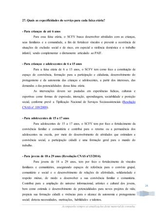 Acompanhe sempre as atualizações deste material de consulta.
24
27. Quais as especificidades do serviço para cada faixa etária?
- Para crianças de até 6 anos
Para essa faixa etária, o SCFV busca desenvolver atividades com as crianças,
seus familiares e a comunidade, a fim de fortalecer vínculos e prevenir a ocorrência de
situações de exclusão social e de risco, em especial a violência doméstica e o trabalho
infantil, sendo complementar e diretamente articulado ao PAIF.
- Para crianças e adolescentes de 6 a 15 anos
Para a faixa etária de 6 a 15 anos, o SCFV tem como foco a constituição de
espaço de convivência, formação para a participação e cidadania, desenvolvimento do
protagonismo e da autonomia das crianças e adolescentes, a partir dos interesses, das
demandas e das potencialidades dessa faixa etária.
As intervenções devem ser pautadas em experiências lúdicas, culturais e
esportivas como formas de expressão, interação, aprendizagem, sociabilidade e proteção
social, conforme prevê a Tipificação Nacional de Serviços Socioassistenciais (Resolução
CNAS n° 109/2009).
- Para adolescentes de 15 a 17 anos
Para adolescentes de 15 a 17 anos, o SCFV tem por foco o fortalecimento da
convivência familiar e comunitária e contribui para o retorno ou a permanência dos
adolescentes na escola, por meio do desenvolvimento de atividades que estimulam a
convivência social, a participação cidadã e uma formação geral para o mundo do
trabalho.
- Para jovens de 18 a 29 anos (Resolução CNAS nº13/2014).
Para jovens de 18 a 29 anos, tem por foco o fortalecimento de vínculos
familiares e comunitários, assegurando espaços de referência para o convívio grupal,
comunitário e social e o desenvolvimento de relações de afetividade, solidariedade e
respeito mútuo, de modo a desenvolver a sua convivência familiar e comunitária.
Contribui para a ampliação do universo informacional, artístico e cultural dos jovens,
bem como estimula o desenvolvimento de potencialidades para novos projetos de vida;
propicia sua formação cidadã e vivências para o alcance de autonomia e protagonismo
social; detecta necessidades, motivações, habilidades e talentos.
 