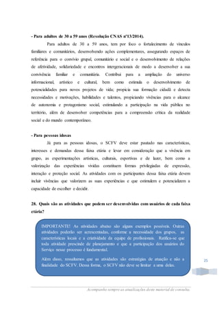 Acompanhe sempre as atualizações deste material de consulta.
25
- Para adultos de 30 a 59 anos (Resolução CNAS nº13/2014).
Para adultos de 30 a 59 anos, tem por foco o fortalecimento de vínculos
familiares e comunitários, desenvolvendo ações complementares, assegurando espaços de
referência para o convívio grupal, comunitário e social e o desenvolvimento de relações
de afetividade, solidariedade e encontros intergeracionais de modo a desenvolver a sua
convivência familiar e comunitária. Contribui para a ampliação do universo
informacional, artístico e cultural, bem como estimula o desenvolvimento de
potencialidades para novos projetos de vida; propicia sua formação cidadã e detecta
necessidades e motivações, habilidades e talentos, propiciando vivências para o alcance
de autonomia e protagonismo social, estimulando a participação na vida pública no
território, além de desenvolver competências para a compreensão crítica da realidade
social e do mundo contemporâneo.
- Para pessoas idosas
Já para as pessoas idosas, o SCFV deve estar pautado nas características,
interesses e demandas dessa faixa etária e levar em consideração que a vivência em
grupo, as experimentações artísticas, culturais, esportivas e de lazer, bem como a
valorização das experiências vividas constituem formas privilegiadas de expressão,
interação e proteção social. As atividades com os participantes dessa faixa etária devem
incluir vivências que valorizem as suas experiências e que estimulem e potencializem a
capacidade de escolher e decidir.
28. Quais são as atividades que podem ser desenvolvidas com usuários de cada faixa
etária?
IMPORTANTE! As atividades abaixo são alguns exemplos possíveis. Outras
atividades poderão ser acrescentadas, conforme a necessidade dos grupos, as
características locais e a criatividade da equipe de profissionais. Ratifica-se que
toda atividade prescinde de planejamento e que a participação dos usuários do
Serviço nesse processo é fundamental.
Além disso, ressaltamos que as atividades são estratégias de atuação e não a
finalidade do SCFV. Dessa forma, o SCFV não deve se limitar a uma delas.
 