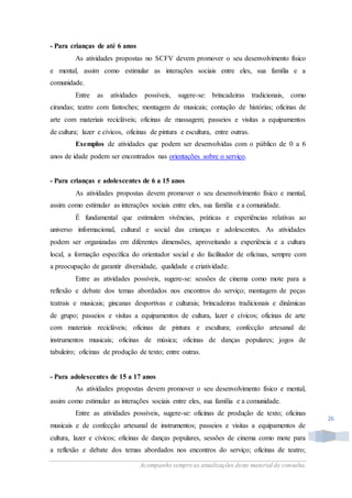 Acompanhe sempre as atualizações deste material de consulta.
26
- Para crianças de até 6 anos
As atividades propostas no SCFV devem promover o seu desenvolvimento físico
e mental, assim como estimular as interações sociais entre eles, sua família e a
comunidade.
Entre as atividades possíveis, sugere-se: brincadeiras tradicionais, como
cirandas; teatro com fantoches; montagem de musicais; contação de histórias; oficinas de
arte com materiais recicláveis; oficinas de massagem; passeios e visitas a equipamentos
de cultura; lazer e cívicos, oficinas de pintura e escultura, entre outras.
Exemplos de atividades que podem ser desenvolvidas com o público de 0 a 6
anos de idade podem ser encontrados nas orientações sobre o serviço.
- Para crianças e adolescentes de 6 a 15 anos
As atividades propostas devem promover o seu desenvolvimento físico e mental,
assim como estimular as interações sociais entre eles, sua família e a comunidade.
É fundamental que estimulem vivências, práticas e experiências relativas ao
universo informacional, cultural e social das crianças e adolescentes. As atividades
podem ser organizadas em diferentes dimensões, aproveitando a experiência e a cultura
local, a formação específica do orientador social e do facilitador de oficinas, sempre com
a preocupação de garantir diversidade, qualidade e criatividade.
Entre as atividades possíveis, sugere-se: sessões de cinema como mote para a
reflexão e debate dos temas abordados nos encontros do serviço; montagem de peças
teatrais e musicais; gincanas desportivas e culturais; brincadeiras tradicionais e dinâmicas
de grupo; passeios e visitas a equipamentos de cultura, lazer e cívicos; oficinas de arte
com materiais recicláveis; oficinas de pintura e escultura; confecção artesanal de
instrumentos musicais; oficinas de música; oficinas de danças populares; jogos de
tabuleiro; oficinas de produção de texto; entre outras.
- Para adolescentes de 15 a 17 anos
As atividades propostas devem promover o seu desenvolvimento físico e mental,
assim como estimular as interações sociais entre eles, sua família e a comunidade.
Entre as atividades possíveis, sugere-se: oficinas de produção de texto; oficinas
musicais e de confecção artesanal de instrumentos; passeios e visitas a equipamentos de
cultura, lazer e cívicos; oficinas de danças populares, sessões de cinema como mote para
a reflexão e debate dos temas abordados nos encontros do serviço; oficinas de teatro;
 