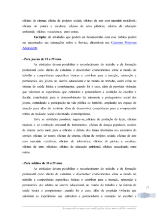 Acompanhe sempre as atualizações deste material de consulta.
27
oficinas de cinema; oficina de projetos sociais; oficinas de arte com materiais recicláveis;
oficinas de pintura e escultura; oficinas de artes plásticas; oficinas de educação
ambiental; oficinas vocacionais; entre outras.
Exemplos de atividades que podem ser desenvolvidas com esse público podem
ser encontrados nas orientações sobre o Serviço, disponíveis nos Cadernos Projovem
Adolescente.
- Para jovens de 18 a 29 anos
As atividades devem possibilitar o reconhecimento do trabalho e da formação
profissional como direito de cidadania e desenvolver conhecimentos sobre o mundo do
trabalho e competências específicas básicas e contribuir para a inserção, reinserção e
permanência dos jovens no sistema educacional e no mundo do trabalho, assim como no
sistema de saúde básica e complementar, quando for o caso, além de propiciar vivências
que valorizam as experiências que estimulem e potencializem a condição de escolher e
decidir, contribuindo para o desenvolvimento da autonomia e protagonismo social dos
jovens, estimulando a participação na vida pública no território, ampliando seu espaço de
atuação para além do território além de desenvolver competências para a compreensão
crítica da realidade social e do mundo contemporâneo.
Entre as atividades possíveis, sugere-se: oficinas de produção de texto; oficinas
musicais e de confecção artesanal de instrumentos; oficinas de danças populares, sessões
de cinema como mote para a reflexão e debate dos temas abordados nos encontros do
serviço; oficinas de teatro; oficinas de cinema; oficina de projetos sociais; oficinas de arte
com materiais recicláveis; oficinas de informática; oficinas de pintura e escultura;
oficinas de artes plásticas; oficinas de educação ambiental; oficinas vocacionais; entre
outras.
- Para adultos de 30 a 59 anos
As atividades devem possibilitar o reconhecimento do trabalho e da formação
profissional como direito de cidadania e desenvolver conhecimentos sobre o mundo do
trabalho e competências específicas básicas e contribuir para a inserção, reinserção e
permanência dos adultos no sistema educacional, no mundo do trabalho e no sistema de
saúde básica e complementar, quando for o caso, além de propiciar vivências que
valorizam as experiências que estimulem e potencializem a condição de escolher e
 
