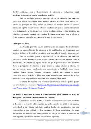 Acompanhe sempre as atualizações deste material de consulta.
28
decidir, contribuindo para o desenvolvimento da autonomia e protagonismo social,
ampliando seu espaço de atuação para além do território.
Entre as atividades possíveis sugere-se: oficinas de cidadania, por meio das
quais serão obtidas informações sobre acesso e violação a direitos, riscos sociais, etc.;
oficinas de produção de texto; oficinas de contação de histórias; oficinas de oratória;
oficinas de esporte e lazer; oficinas artísticas e culturais, em que os usuários manifestarão
seus conhecimentos e habilidades com pintura, escultura, danças, costura, confecção de
bijuterias, instrumentos musicais, etc.; sessões de cinema como mote para a reflexão e
debate dos temas abordados nos encontros do serviço; entre outros.
- Para pessoas idosas
As atividades propostas devem contribuir para um processo de envelhecimento
saudável, no desenvolvimento da autonomia e de sociabilidades, no fortalecimento dos
vínculos familiares e do convívio comunitário e na prevenção de situações de risco social.
Entre as atividades possíveis sugere-se: oficinas de cidadania, por meio das
quais serão obtidas informações sobre acesso a direitos, riscos sociais, violência contra a
pessoa idosa, etc.; oficinas de esporte e lazer, em que as pessoas idosas farão atividades
físicas e participarão de dinâmicas e jogos coletivos; oficinas artísticas e culturais, em
que as pessoas idosas manifestarão seus conhecimento e habilidades com pintura,
escultura, danças, costura, bijuterias, instrumentos musicais, etc.; sessões de cinema
como mote para a reflexão e debate dos temas abordados nos encontros do serviço;
passeios e visitas a equipamentos de cultura, lazer e cívicos; entre outros.
Exemplos de atividades que podem ser desenvolvidas com esse público podem
ser encontradas no documento “Serviço de Convivência e Fortalecimento de Vínculos
para Pessoas Idosas- Orientações Técnicas”.
29. Quais as sugestões de temas a serem abordados para subsidiar as ações do
Serviço de Convivência e Fortalecimento de Vínculos?
Considerando os eixos do SCFV, os temas a serem abordados devem possibilitar
a discussão e a reflexão sobre questões que estão presentes no território, na realidade
sociocultural e na vivência individual, social e familiar dos participantes, para que
compreendam a sua realidade e dela participem de forma protagonista. Os temas
fundamentam as atividades que serão realizadas no serviço, de maneira a contemplar os
seus objetivos e possibilitar o alcance dos resultados esperados.
 